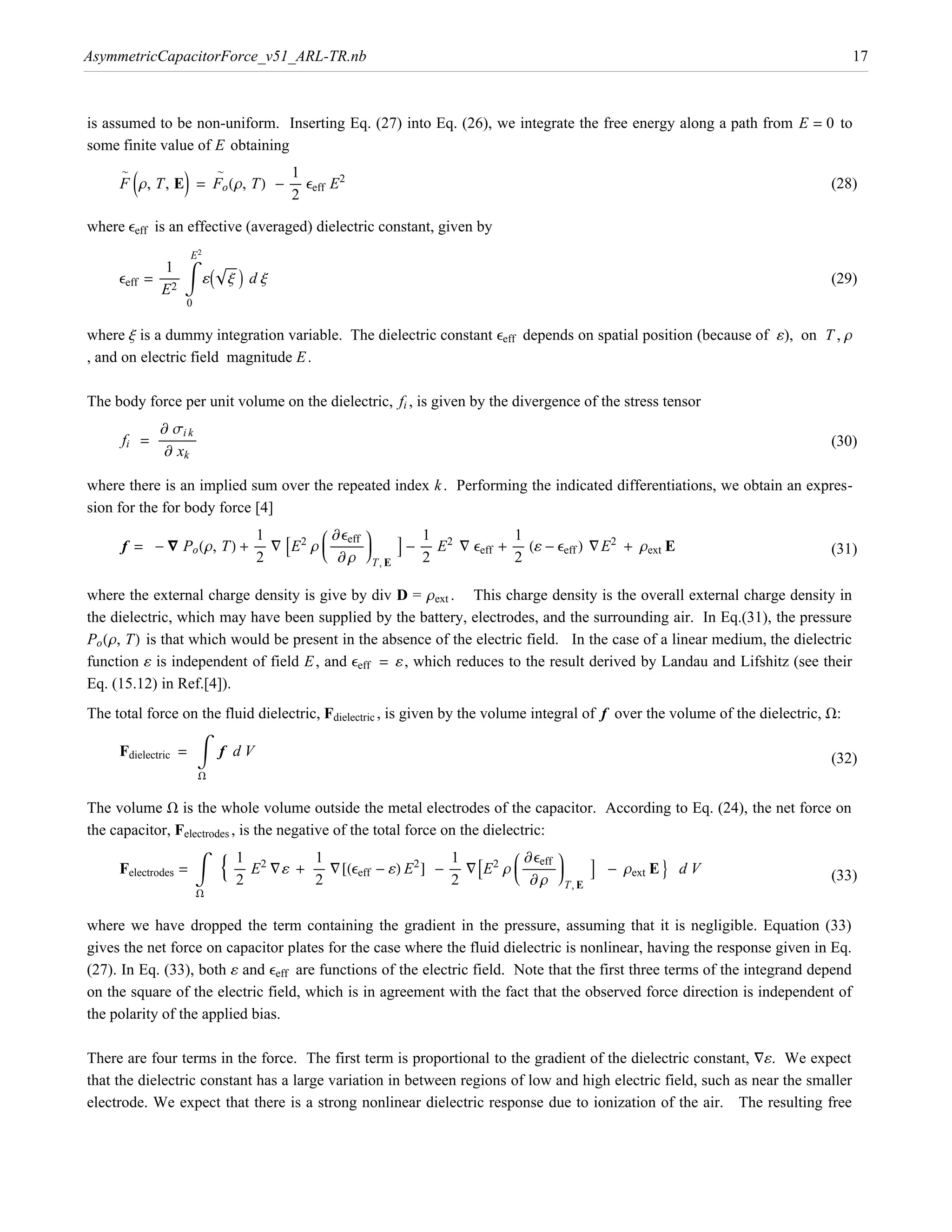 AsymmetricCapacitorForce_v51_ARL-TR.nb                                                                                               17



is assumed to be non-uniform. Inserting Eq. (27) into Eq. (26), we integrate the free energy along a path from E = 0 to
some finite value of E obtaining

     F Jr, T, EN = Fo Hr, TL - ÅÅÅÅÅ eeff E2
     ~             ~            1
                                                                                                                                  (28)
                                2

where eeff is an effective (averaged) dielectric constant, given by

                            è!!!
            = ÅÅÅÅÅÅÅÅÅ ‡ ¶I x M d x
                         E2
                1
     eeff                                                                                                                         (29)
               E2
                        0

where x is a dummy integration variable. The dielectric constant eeff depends on spatial position (because of ¶), on T , r
, and on electric field magnitude E .

The body force per unit volume on the dielectric, fi , is given by the divergence of the stress tensor
            ∑ si k
      fi = ÅÅÅÅÅÅÅÅÅÅÅÅÅÅÅÅ
                  Å                                                                                                               (30)
             ∑ xk

where there is an implied sum over the repeated index k . Performing the indicated differentiations, we obtain an expres-
sion for the for body force [4]
                                        i ∑eeff y
      f = - — Po Hr, TL + ÅÅÅÅÅ “ AE2 r j ÅÅÅÅÅÅÅÅÅÅÅÅÅÅÅ z
                                        j Å z               E - ÅÅÅÅÅ E2 “ eeff + ÅÅÅÅÅ H¶ - eeff L “ E2 + rext E
                                        k ∑ r {T, E
                           1                                     1                 1
                                                                                                                                  (31)
                           2                                     2                 2

where the external charge density is give by div D = rext . This charge density is the overall external charge density in

Po Hr, TL is that which would be present in the absence of the electric field. In the case of a linear medium, the dielectric
the dielectric, which may have been supplied by the battery, electrodes, and the surrounding air. In Eq.(31), the pressure

function ¶ is independent of field E , and eeff = ¶, which reduces to the result derived by Landau and Lifshitz (see their
Eq. (15.12) in Ref.[4]).
The total force on the fluid dielectric, Fdielectric , is given by the volume integral of f over the volume of the dielectric, W:

     Fdielectric = ‡ f d V                                                                                                        (32)
                              W


The volume W is the whole volume outside the metal electrodes of the capacitor. According to Eq. (24), the net force on


                                  9 ÅÅÅÅÅ E2 “¶ +
the capacitor, Felectrodes , is the negative of the total force on the dielectric:
                                                                                           i ∑eeff y
     Felectrodes = ‡                                ÅÅÅÅÅ “@Heeff - ¶L E2 D - ÅÅÅÅÅ “AE2 r j ÅÅÅÅÅÅÅÅÅÅÅÅÅÅÅ z
                                                                                           j Å z               E - rext E = d V
                                                                                           k ∑ r {T, E
                                    1                1                         1
                                    2                2                         2                                                  (33)
                            W

where we have dropped the term containing the gradient in the pressure, assuming that it is negligible. Equation (33)
gives the net force on capacitor plates for the case where the fluid dielectric is nonlinear, having the response given in Eq.
(27). In Eq. (33), both ¶ and eeff are functions of the electric field. Note that the first three terms of the integrand depend
on the square of the electric field, which is in agreement with the fact that the observed force direction is independent of
the polarity of the applied bias.

There are four terms in the force. The first term is proportional to the gradient of the dielectric constant, “¶. We expect
that the dielectric constant has a large variation in between regions of low and high electric field, such as near the smaller
electrode. We expect that there is a strong nonlinear dielectric response due to ionization of the air. The resulting free
 