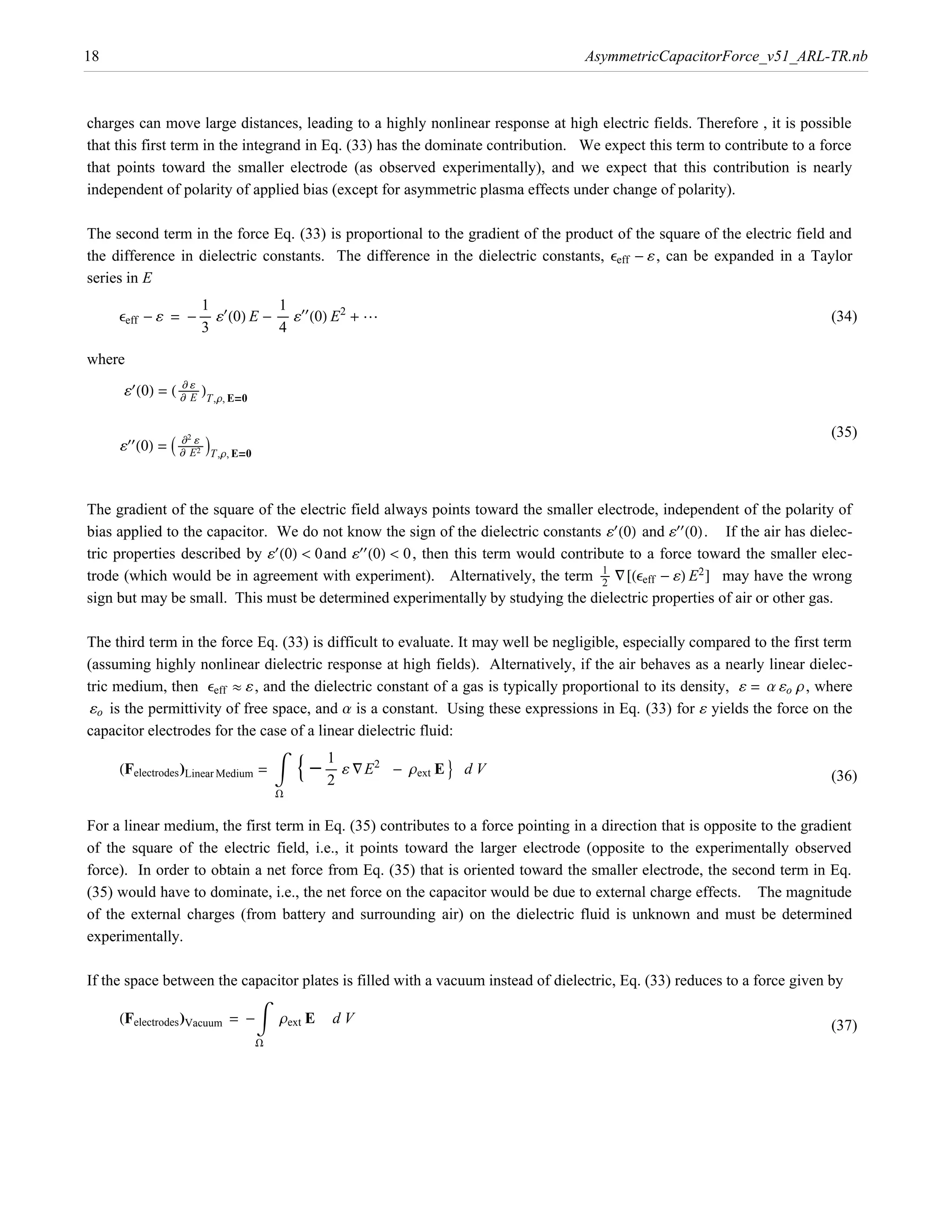 18                                                                                    AsymmetricCapacitorForce_v51_ARL-TR.nb



charges can move large distances, leading to a highly nonlinear response at high electric fields. Therefore , it is possible
that this first term in the integrand in Eq. (33) has the dominate contribution. We expect this term to contribute to a force
that points toward the smaller electrode (as observed experimentally), and we expect that this contribution is nearly
independent of polarity of applied bias (except for asymmetric plasma effects under change of polarity).

The second term in the force Eq. (33) is proportional to the gradient of the product of the square of the electric field and
the difference in dielectric constants. The difference in the dielectric constants, eeff - ¶ , can be expanded in a Taylor
series in E

     eeff - ¶ = - ÅÅÅÅÅ ¶£ H0L E - ÅÅÅÅÅ ¶££ H0L E2 + ∫
                   1                1
                                                                                                                           (34)
                   3                4

where

      ¶£ H0L = H ÅÅÅÅÅÅÅÅÅ LT,r, E=0
                  ∑¶
                  ∑E



     ¶££ H0L = I ÅÅÅÅÅÅÅÅ2ÅÅÅ MT,r, E=0
                  ∑ ¶ 2                                                                                                    (35)
                  ∑E
                        Å




bias applied to the capacitor. We do not know the sign of the dielectric constants ¶£ H0L and ¶££ H0L. If the air has dielec-
The gradient of the square of the electric field always points toward the smaller electrode, independent of the polarity of

tric properties described by ¶£ H0L < 0and ¶££ H0L < 0, then this term would contribute to a force toward the smaller elec-
trode (which would be in agreement with experiment). Alternatively, the term ÅÅÅÅ “@Heeff - ¶L E2 D may have the wrong
                                                                                    1
                                                                                    2
sign but may be small. This must be determined experimentally by studying the dielectric properties of air or other gas.

The third term in the force Eq. (33) is difficult to evaluate. It may well be negligible, especially compared to the first term
(assuming highly nonlinear dielectric response at high fields). Alternatively, if the air behaves as a nearly linear dielec-
tric medium, then eeff º ¶ , and the dielectric constant of a gas is typically proportional to its density, ¶ = a ¶o r, where
 ¶o is the permittivity of free space, and a is a constant. Using these expressions in Eq. (33) for ¶ yields the force on the


                                                  9 - ÅÅÅÅÅ ¶ “ E2
capacitor electrodes for the case of a linear dielectric fluid:

     HFelectrodes LLinear Medium = ‡                                 - rext E = d V
                                                       1
                                                       2                                                                   (36)
                                              W

For a linear medium, the first term in Eq. (35) contributes to a force pointing in a direction that is opposite to the gradient
of the square of the electric field, i.e., it points toward the larger electrode (opposite to the experimentally observed
force). In order to obtain a net force from Eq. (35) that is oriented toward the smaller electrode, the second term in Eq.
(35) would have to dominate, i.e., the net force on the capacitor would be due to external charge effects. The magnitude
of the external charges (from battery and surrounding air) on the dielectric fluid is unknown and must be determined
experimentally.

If the space between the capacitor plates is filled with a vacuum instead of dielectric, Eq. (33) reduces to a force given by

     HFelectrodes LVacuum = - ‡ rext E                  dV                                                                 (37)
                                          W
 