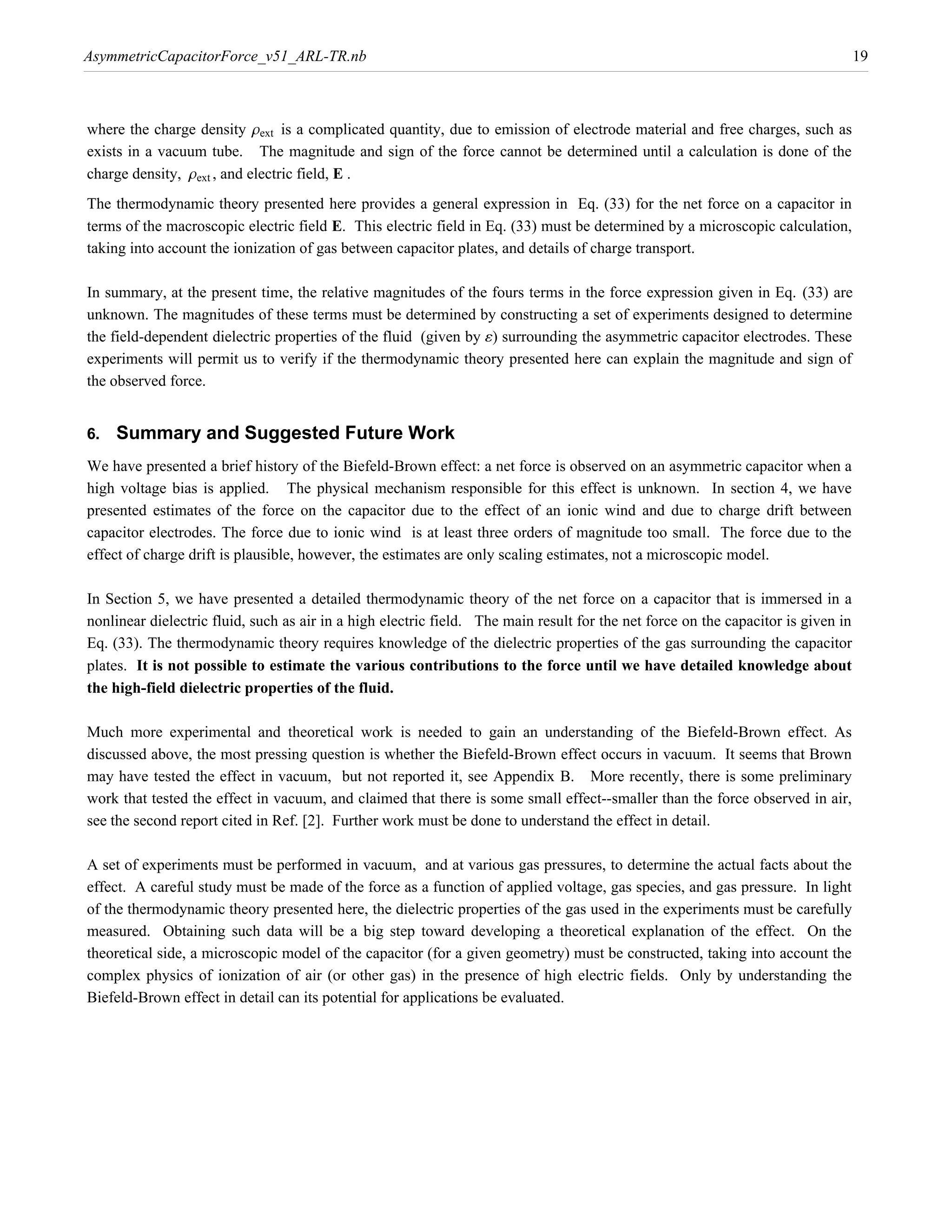 AsymmetricCapacitorForce_v51_ARL-TR.nb                                                                                             19



where the charge density rext is a complicated quantity, due to emission of electrode material and free charges, such as
exists in a vacuum tube. The magnitude and sign of the force cannot be determined until a calculation is done of the
charge density, rext , and electric field, E .
The thermodynamic theory presented here provides a general expression in Eq. (33) for the net force on a capacitor in
terms of the macroscopic electric field E. This electric field in Eq. (33) must be determined by a microscopic calculation,
taking into account the ionization of gas between capacitor plates, and details of charge transport.

In summary, at the present time, the relative magnitudes of the fours terms in the force expression given in Eq. (33) are
unknown. The magnitudes of these terms must be determined by constructing a set of experiments designed to determine
the field-dependent dielectric properties of the fluid (given by ¶) surrounding the asymmetric capacitor electrodes. These
experiments will permit us to verify if the thermodynamic theory presented here can explain the magnitude and sign of
the observed force.


6.   Summary and Suggested Future Work
We have presented a brief history of the Biefeld-Brown effect: a net force is observed on an asymmetric capacitor when a
high voltage bias is applied. The physical mechanism responsible for this effect is unknown. In section 4, we have
presented estimates of the force on the capacitor due to the effect of an ionic wind and due to charge drift between
capacitor electrodes. The force due to ionic wind is at least three orders of magnitude too small. The force due to the
effect of charge drift is plausible, however, the estimates are only scaling estimates, not a microscopic model.

In Section 5, we have presented a detailed thermodynamic theory of the net force on a capacitor that is immersed in a
nonlinear dielectric fluid, such as air in a high electric field. The main result for the net force on the capacitor is given in
Eq. (33). The thermodynamic theory requires knowledge of the dielectric properties of the gas surrounding the capacitor
plates. It is not possible to estimate the various contributions to the force until we have detailed knowledge about
the high-field dielectric properties of the fluid.

Much more experimental and theoretical work is needed to gain an understanding of the Biefeld-Brown effect. As
discussed above, the most pressing question is whether the Biefeld-Brown effect occurs in vacuum. It seems that Brown
may have tested the effect in vacuum, but not reported it, see Appendix B. More recently, there is some preliminary
work that tested the effect in vacuum, and claimed that there is some small effect--smaller than the force observed in air,
see the second report cited in Ref. [2]. Further work must be done to understand the effect in detail.

A set of experiments must be performed in vacuum, and at various gas pressures, to determine the actual facts about the
effect. A careful study must be made of the force as a function of applied voltage, gas species, and gas pressure. In light
of the thermodynamic theory presented here, the dielectric properties of the gas used in the experiments must be carefully
measured. Obtaining such data will be a big step toward developing a theoretical explanation of the effect. On the
theoretical side, a microscopic model of the capacitor (for a given geometry) must be constructed, taking into account the
complex physics of ionization of air (or other gas) in the presence of high electric fields. Only by understanding the
Biefeld-Brown effect in detail can its potential for applications be evaluated.
 