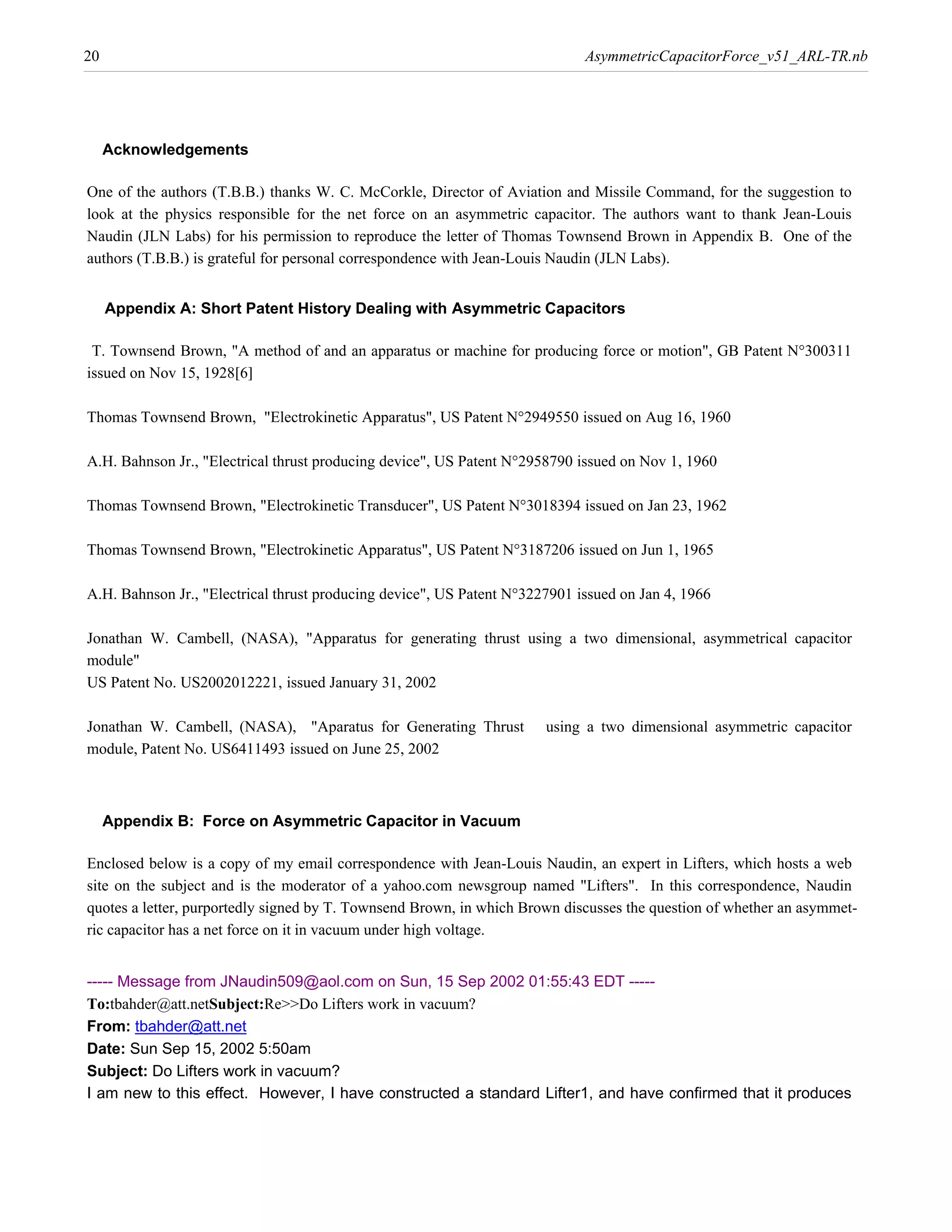20                                                                           AsymmetricCapacitorForce_v51_ARL-TR.nb




     Acknowledgements

One of the authors (T.B.B.) thanks W. C. McCorkle, Director of Aviation and Missile Command, for the suggestion to
look at the physics responsible for the net force on an asymmetric capacitor. The authors want to thank Jean-Louis
Naudin (JLN Labs) for his permission to reproduce the letter of Thomas Townsend Brown in Appendix B. One of the
authors (T.B.B.) is grateful for personal correspondence with Jean-Louis Naudin (JLN Labs).


     Appendix A: Short Patent History Dealing with Asymmetric Capacitors

 T. Townsend Brown, "A method of and an apparatus or machine for producing force or motion", GB Patent N°300311
issued on Nov 15, 1928@6D

Thomas Townsend Brown, "Electrokinetic Apparatus", US Patent N°2949550 issued on Aug 16, 1960

A.H. Bahnson Jr., "Electrical thrust producing device", US Patent N°2958790 issued on Nov 1, 1960

Thomas Townsend Brown, "Electrokinetic Transducer", US Patent N°3018394 issued on Jan 23, 1962

Thomas Townsend Brown, "Electrokinetic Apparatus", US Patent N°3187206 issued on Jun 1, 1965

A.H. Bahnson Jr., "Electrical thrust producing device", US Patent N°3227901 issued on Jan 4, 1966

Jonathan W. Cambell, (NASA), "Apparatus for generating thrust using a two dimensional, asymmetrical capacitor
module"
US Patent No. US2002012221, issued January 31, 2002

Jonathan W. Cambell, (NASA), "Aparatus for Generating Thrust           using a two dimensional asymmetric capacitor
module, Patent No. US6411493 issued on June 25, 2002



     Appendix B: Force on Asymmetric Capacitor in Vacuum

Enclosed below is a copy of my email correspondence with Jean-Louis Naudin, an expert in Lifters, which hosts a web
site on the subject and is the moderator of a yahoo.com newsgroup named "Lifters". In this correspondence, Naudin
quotes a letter, purportedly signed by T. Townsend Brown, in which Brown discusses the question of whether an asymmet-
ric capacitor has a net force on it in vacuum under high voltage.


----- Message from JNaudin509@aol.com on Sun, 15 Sep 2002 01:55:43 EDT -----
To:tbahder@att.netSubject:Re>>Do Lifters work in vacuum?
From: tbahder@att.net
Date: Sun Sep 15, 2002 5:50am
Subject: Do Lifters work in vacuum?
I am new to this effect. However, I have constructed a standard Lifter1, and have confirmed that it produces
 