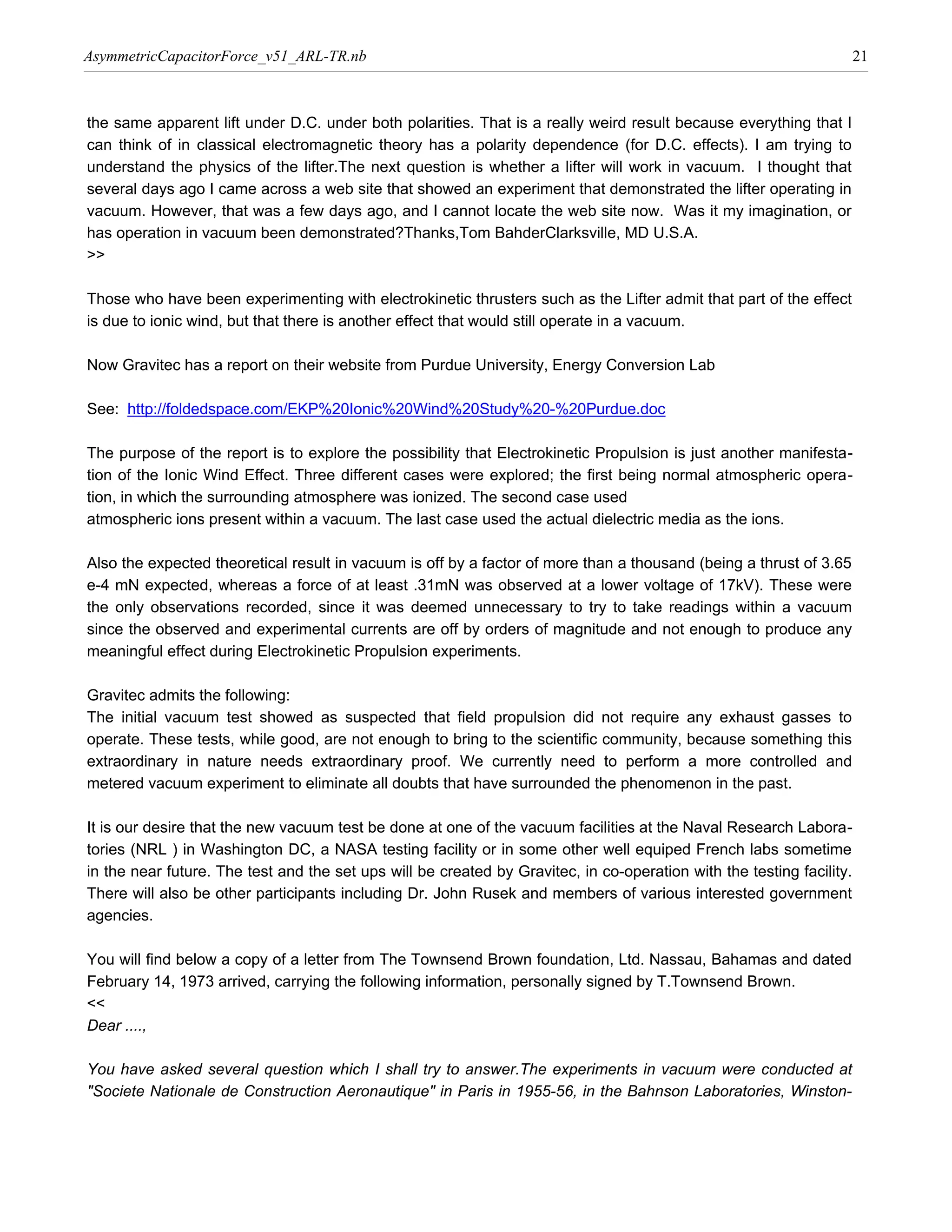 AsymmetricCapacitorForce_v51_ARL-TR.nb                                                                              21



the same apparent lift under D.C. under both polarities. That is a really weird result because everything that I
can think of in classical electromagnetic theory has a polarity dependence (for D.C. effects). I am trying to
understand the physics of the lifter.The next question is whether a lifter will work in vacuum. I thought that
several days ago I came across a web site that showed an experiment that demonstrated the lifter operating in
vacuum. However, that was a few days ago, and I cannot locate the web site now. Was it my imagination, or
has operation in vacuum been demonstrated?Thanks,Tom BahderClarksville, MD U.S.A.
>>

Those who have been experimenting with electrokinetic thrusters such as the Lifter admit that part of the effect
is due to ionic wind, but that there is another effect that would still operate in a vacuum.

Now Gravitec has a report on their website from Purdue University, Energy Conversion Lab

See: http://foldedspace.com/EKP%20Ionic%20Wind%20Study%20-%20Purdue.doc

The purpose of the report is to explore the possibility that Electrokinetic Propulsion is just another manifesta-
tion of the Ionic Wind Effect. Three different cases were explored; the first being normal atmospheric opera-
tion, in which the surrounding atmosphere was ionized. The second case used
atmospheric ions present within a vacuum. The last case used the actual dielectric media as the ions.

Also the expected theoretical result in vacuum is off by a factor of more than a thousand (being a thrust of 3.65
e-4 mN expected, whereas a force of at least .31mN was observed at a lower voltage of 17kV). These were
the only observations recorded, since it was deemed unnecessary to try to take readings within a vacuum
since the observed and experimental currents are off by orders of magnitude and not enough to produce any
meaningful effect during Electrokinetic Propulsion experiments.

Gravitec admits the following:
The initial vacuum test showed as suspected that field propulsion did not require any exhaust gasses to
operate. These tests, while good, are not enough to bring to the scientific community, because something this
extraordinary in nature needs extraordinary proof. We currently need to perform a more controlled and
metered vacuum experiment to eliminate all doubts that have surrounded the phenomenon in the past.

It is our desire that the new vacuum test be done at one of the vacuum facilities at the Naval Research Labora-
tories (NRL ) in Washington DC, a NASA testing facility or in some other well equiped French labs sometime
in the near future. The test and the set ups will be created by Gravitec, in co-operation with the testing facility.
There will also be other participants including Dr. John Rusek and members of various interested government
agencies.

You will find below a copy of a letter from The Townsend Brown foundation, Ltd. Nassau, Bahamas and dated
February 14, 1973 arrived, carrying the following information, personally signed by T.Townsend Brown.
<<
Dear ....,

You have asked several question which I shall try to answer.The experiments in vacuum were conducted at
"Societe Nationale de Construction Aeronautique" in Paris in 1955-56, in the Bahnson Laboratories, Winston-
 