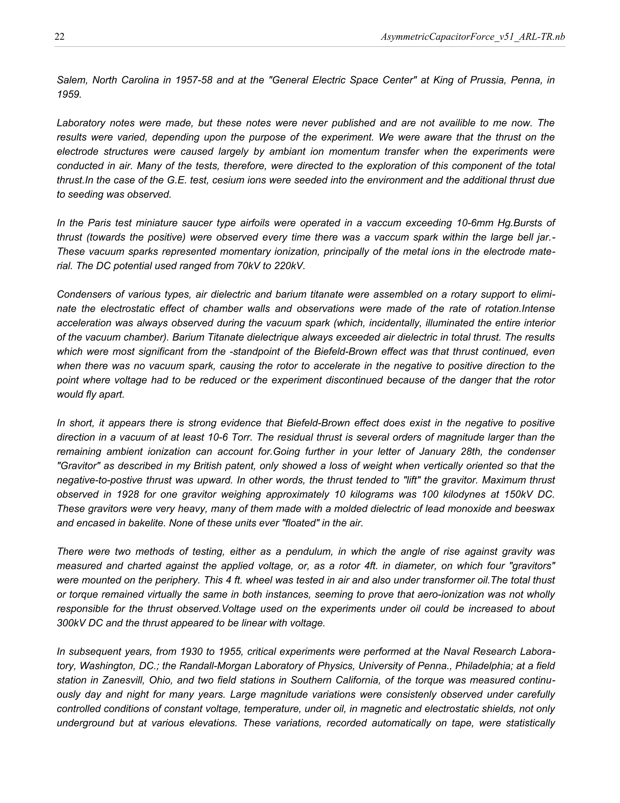 22                                                                        AsymmetricCapacitorForce_v51_ARL-TR.nb



Salem, North Carolina in 1957-58 and at the "General Electric Space Center" at King of Prussia, Penna, in
1959.

Laboratory notes were made, but these notes were never published and are not availible to me now. The
results were varied, depending upon the purpose of the experiment. We were aware that the thrust on the
electrode structures were caused largely by ambiant ion momentum transfer when the experiments were
conducted in air. Many of the tests, therefore, were directed to the exploration of this component of the total
thrust.In the case of the G.E. test, cesium ions were seeded into the environment and the additional thrust due
to seeding was observed.

In the Paris test miniature saucer type airfoils were operated in a vaccum exceeding 10-6mm Hg.Bursts of
thrust (towards the positive) were observed every time there was a vaccum spark within the large bell jar.-
These vacuum sparks represented momentary ionization, principally of the metal ions in the electrode mate-
rial. The DC potential used ranged from 70kV to 220kV.

Condensers of various types, air dielectric and barium titanate were assembled on a rotary support to elimi-
nate the electrostatic effect of chamber walls and observations were made of the rate of rotation.Intense
acceleration was always observed during the vacuum spark (which, incidentally, illuminated the entire interior
of the vacuum chamber). Barium Titanate dielectrique always exceeded air dielectric in total thrust. The results
which were most significant from the -standpoint of the Biefeld-Brown effect was that thrust continued, even
when there was no vacuum spark, causing the rotor to accelerate in the negative to positive direction to the
point where voltage had to be reduced or the experiment discontinued because of the danger that the rotor
would fly apart.

In short, it appears there is strong evidence that Biefeld-Brown effect does exist in the negative to positive
direction in a vacuum of at least 10-6 Torr. The residual thrust is several orders of magnitude larger than the
remaining ambient ionization can account for.Going further in your letter of January 28th, the condenser
"Gravitor" as described in my British patent, only showed a loss of weight when vertically oriented so that the
negative-to-postive thrust was upward. In other words, the thrust tended to "lift" the gravitor. Maximum thrust
observed in 1928 for one gravitor weighing approximately 10 kilograms was 100 kilodynes at 150kV DC.
These gravitors were very heavy, many of them made with a molded dielectric of lead monoxide and beeswax
and encased in bakelite. None of these units ever "floated" in the air.

There were two methods of testing, either as a pendulum, in which the angle of rise against gravity was
measured and charted against the applied voltage, or, as a rotor 4ft. in diameter, on which four "gravitors"
were mounted on the periphery. This 4 ft. wheel was tested in air and also under transformer oil.The total thust
or torque remained virtually the same in both instances, seeming to prove that aero-ionization was not wholly
responsible for the thrust observed.Voltage used on the experiments under oil could be increased to about
300kV DC and the thrust appeared to be linear with voltage.

In subsequent years, from 1930 to 1955, critical experiments were performed at the Naval Research Labora-
tory, Washington, DC.; the Randall-Morgan Laboratory of Physics, University of Penna., Philadelphia; at a field
station in Zanesvill, Ohio, and two field stations in Southern California, of the torque was measured continu-
ously day and night for many years. Large magnitude variations were consistenly observed under carefully
controlled conditions of constant voltage, temperature, under oil, in magnetic and electrostatic shields, not only
underground but at various elevations. These variations, recorded automatically on tape, were statistically
 