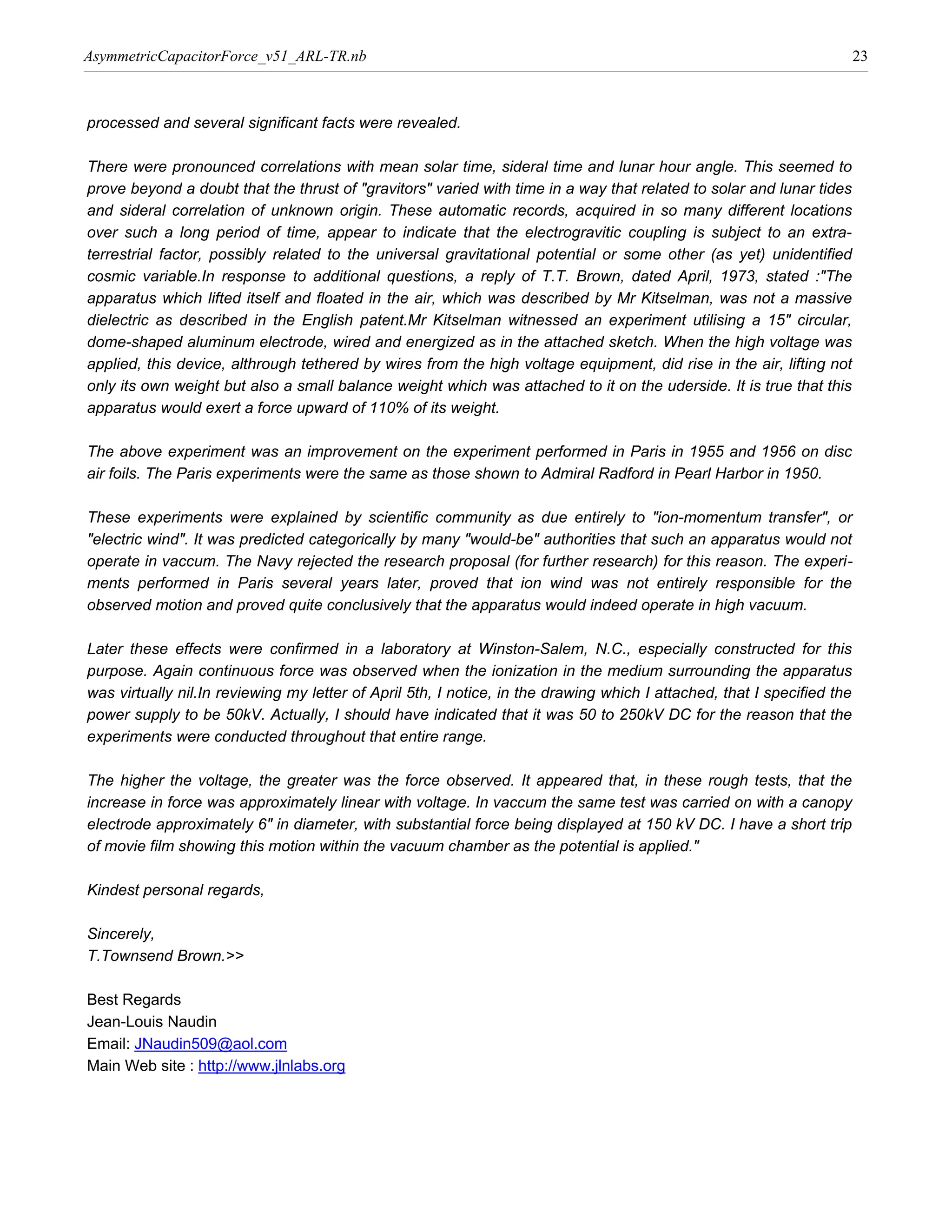 AsymmetricCapacitorForce_v51_ARL-TR.nb                                                                                   23



processed and several significant facts were revealed.

There were pronounced correlations with mean solar time, sideral time and lunar hour angle. This seemed to
prove beyond a doubt that the thrust of "gravitors" varied with time in a way that related to solar and lunar tides
and sideral correlation of unknown origin. These automatic records, acquired in so many different locations
over such a long period of time, appear to indicate that the electrogravitic coupling is subject to an extra-
terrestrial factor, possibly related to the universal gravitational potential or some other (as yet) unidentified
cosmic variable.In response to additional questions, a reply of T.T. Brown, dated April, 1973, stated :"The
apparatus which lifted itself and floated in the air, which was described by Mr Kitselman, was not a massive
dielectric as described in the English patent.Mr Kitselman witnessed an experiment utilising a 15" circular,
dome-shaped aluminum electrode, wired and energized as in the attached sketch. When the high voltage was
applied, this device, althrough tethered by wires from the high voltage equipment, did rise in the air, lifting not
only its own weight but also a small balance weight which was attached to it on the uderside. It is true that this
apparatus would exert a force upward of 110% of its weight.

The above experiment was an improvement on the experiment performed in Paris in 1955 and 1956 on disc
air foils. The Paris experiments were the same as those shown to Admiral Radford in Pearl Harbor in 1950.

These experiments were explained by scientific community as due entirely to "ion-momentum transfer", or
"electric wind". It was predicted categorically by many "would-be" authorities that such an apparatus would not
operate in vaccum. The Navy rejected the research proposal (for further research) for this reason. The experi-
ments performed in Paris several years later, proved that ion wind was not entirely responsible for the
observed motion and proved quite conclusively that the apparatus would indeed operate in high vacuum.

Later these effects were confirmed in a laboratory at Winston-Salem, N.C., especially constructed for this
purpose. Again continuous force was observed when the ionization in the medium surrounding the apparatus
was virtually nil.In reviewing my letter of April 5th, I notice, in the drawing which I attached, that I specified the
power supply to be 50kV. Actually, I should have indicated that it was 50 to 250kV DC for the reason that the
experiments were conducted throughout that entire range.

The higher the voltage, the greater was the force observed. It appeared that, in these rough tests, that the
increase in force was approximately linear with voltage. In vaccum the same test was carried on with a canopy
electrode approximately 6" in diameter, with substantial force being displayed at 150 kV DC. I have a short trip
of movie film showing this motion within the vacuum chamber as the potential is applied."

Kindest personal regards,

Sincerely,
T.Townsend Brown.>>

Best Regards
Jean-Louis Naudin
Email: JNaudin509@aol.com
Main Web site : http://www.jlnlabs.org
 