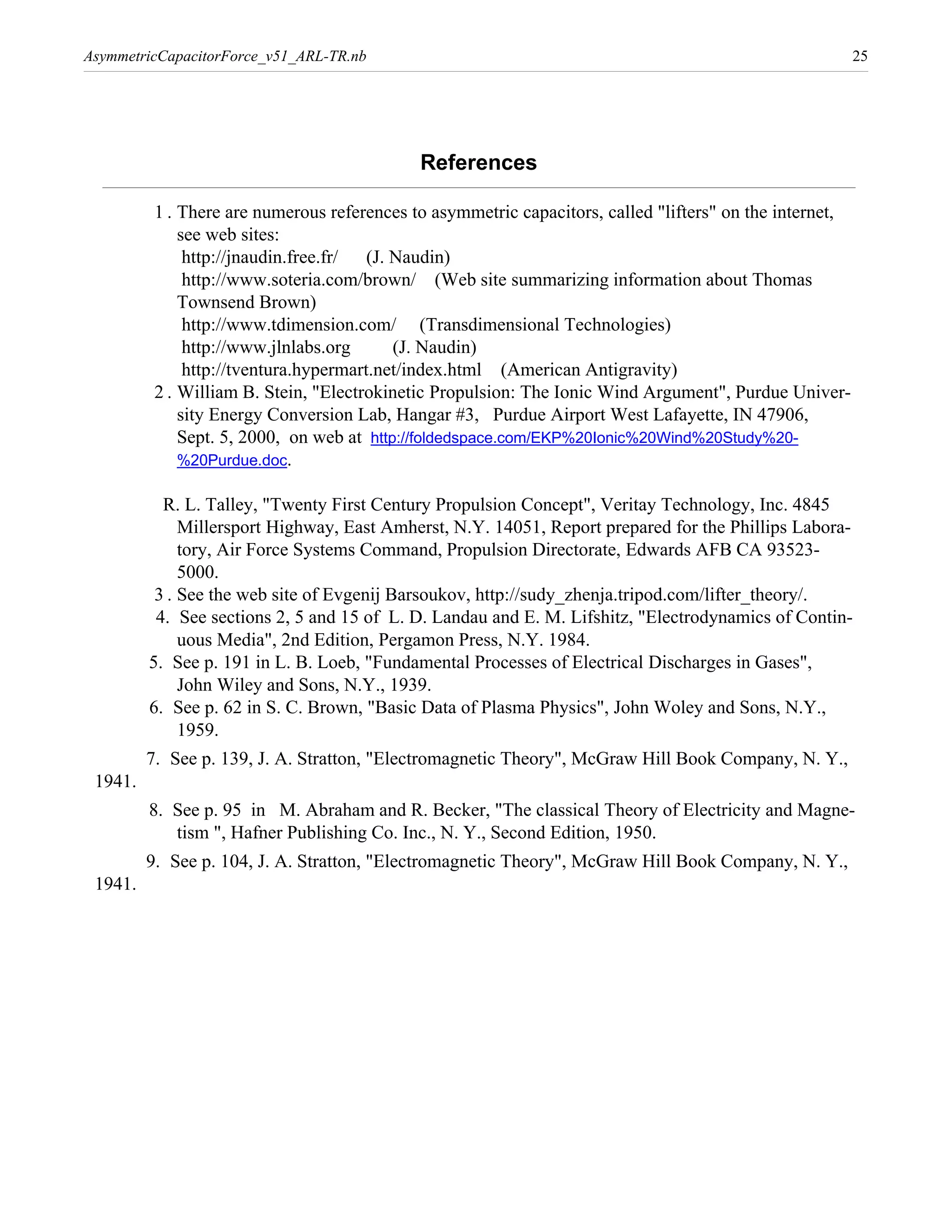 AsymmetricCapacitorForce_v51_ARL-TR.nb                                                                    25




                                             References

          1 . There are numerous references to asymmetric capacitors, called "lifters" on the internet,
              see web sites:
               http://jnaudin.free.fr/  (J. Naudin)
               http://www.soteria.com/brown/ (Web site summarizing information about Thomas
              Townsend Brown)
               http://www.tdimension.com/ (Transdimensional Technologies)
               http://www.jlnlabs.org       (J. Naudin)
               http://tventura.hypermart.net/index.html (American Antigravity)
          2 . William B. Stein, "Electrokinetic Propulsion: The Ionic Wind Argument", Purdue Univer-
              sity Energy Conversion Lab, Hangar #3, Purdue Airport West Lafayette, IN 47906,
              Sept. 5, 2000, on web at http://foldedspace.com/EKP%20Ionic%20Wind%20Study%20-
              %20Purdue.doc.

           R. L. Talley, "Twenty First Century Propulsion Concept", Veritay Technology, Inc. 4845
              Millersport Highway, East Amherst, N.Y. 14051, Report prepared for the Phillips Labora-
              tory, Air Force Systems Command, Propulsion Directorate, Edwards AFB CA 93523-
              5000.
          3 . See the web site of Evgenij Barsoukov, http://sudy_zhenja.tripod.com/lifter_theory/.
          4. See sections 2, 5 and 15 of L. D. Landau and E. M. Lifshitz, "Electrodynamics of Contin-
              uous Media", 2nd Edition, Pergamon Press, N.Y. 1984.
         5. See p. 191 in L. B. Loeb, "Fundamental Processes of Electrical Discharges in Gases",
              John Wiley and Sons, N.Y., 1939.
         6. See p. 62 in S. C. Brown, "Basic Data of Plasma Physics", John Woley and Sons, N.Y.,
              1959.
         7. See p. 139, J. A. Stratton, "Electromagnetic Theory", McGraw Hill Book Company, N. Y.,
 1941.
         8. See p. 95 in M. Abraham and R. Becker, "The classical Theory of Electricity and Magne-
            tism ", Hafner Publishing Co. Inc., N. Y., Second Edition, 1950.
         9. See p. 104, J. A. Stratton, "Electromagnetic Theory", McGraw Hill Book Company, N. Y.,
 1941.
 