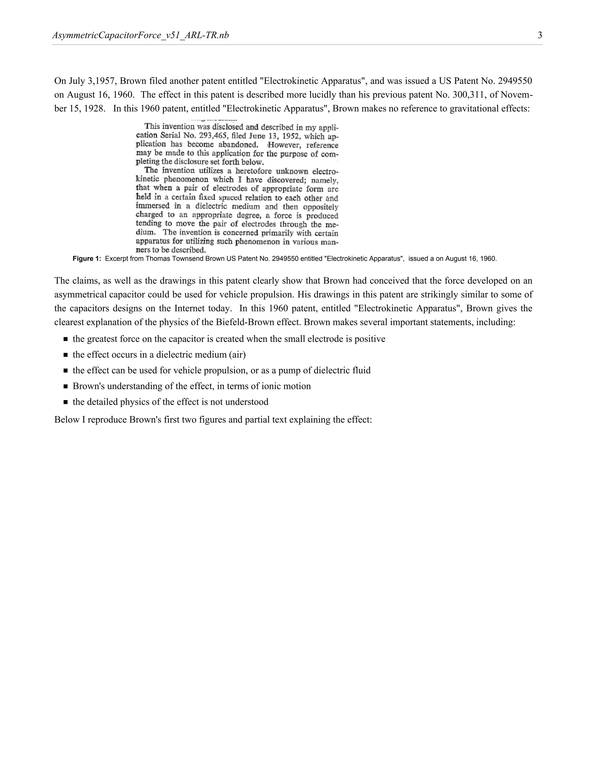 AsymmetricCapacitorForce_v51_ARL-TR.nb                                                                                                     3



On July 3,1957, Brown filed another patent entitled "Electrokinetic Apparatus", and was issued a US Patent No. 2949550
on August 16, 1960. The effect in this patent is described more lucidly than his previous patent No. 300,311, of Novem-
ber 15, 1928. In this 1960 patent, entitled "Electrokinetic Apparatus", Brown makes no reference to gravitational effects:




    Figure 1: Excerpt from Thomas Townsend Brown US Patent No. 2949550 entitled "Electrokinetic Apparatus", issued a on August 16, 1960.


The claims, as well as the drawings in this patent clearly show that Brown had conceived that the force developed on an
asymmetrical capacitor could be used for vehicle propulsion. His drawings in this patent are strikingly similar to some of
the capacitors designs on the Internet today. In this 1960 patent, entitled "Electrokinetic Apparatus", Brown gives the
clearest explanation of the physics of the Biefeld-Brown effect. Brown makes several important statements, including:
  † the greatest force on the capacitor is created when the small electrode is positive
  † the effect occurs in a dielectric medium (air)
  † the effect can be used for vehicle propulsion, or as a pump of dielectric fluid
  † Brown's understanding of the effect, in terms of ionic motion
  † the detailed physics of the effect is not understood
Below I reproduce Brown's first two figures and partial text explaining the effect:
 