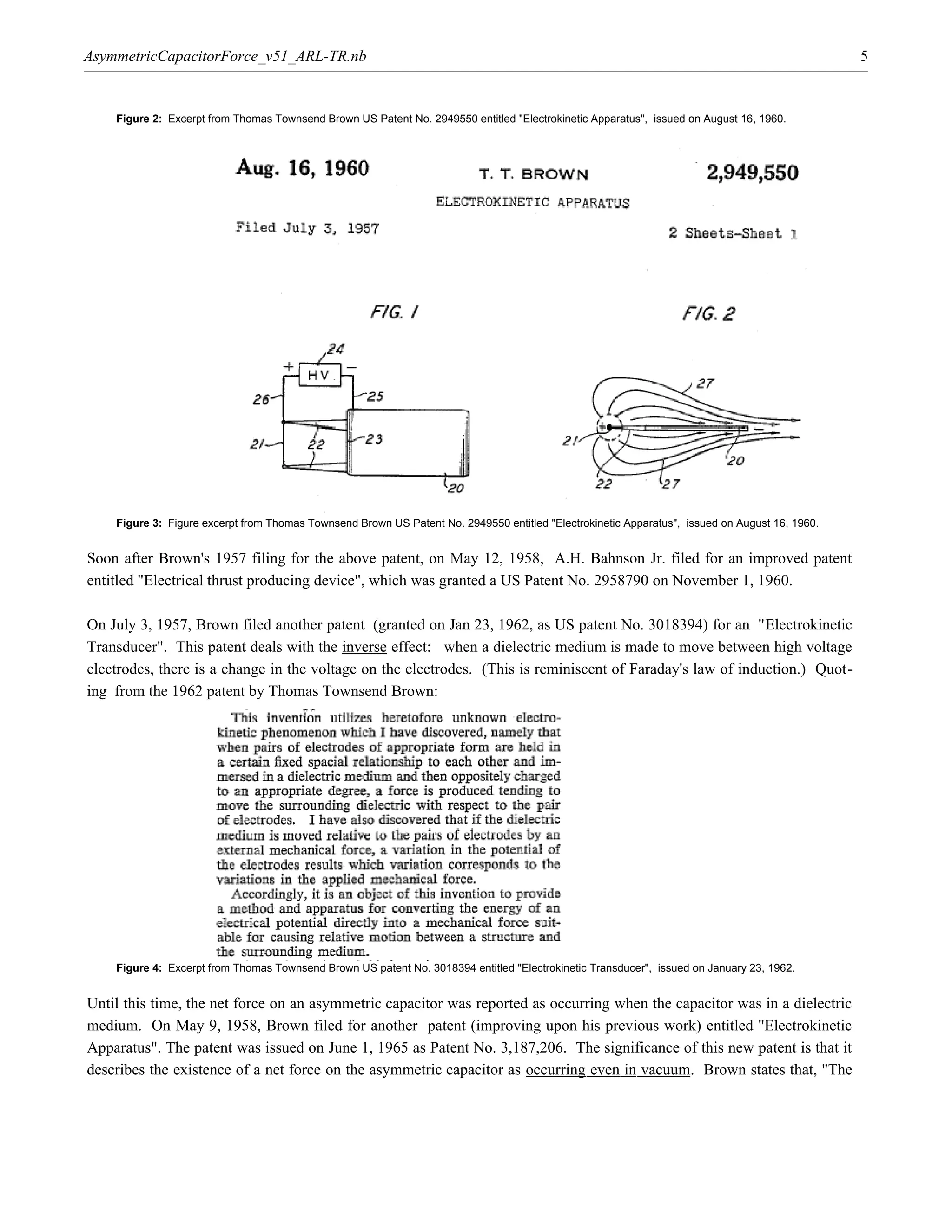 AsymmetricCapacitorForce_v51_ARL-TR.nb                                                                                                          5


    Figure 2: Excerpt from Thomas Townsend Brown US Patent No. 2949550 entitled "Electrokinetic Apparatus", issued on August 16, 1960.




    Figure 3: Figure excerpt from Thomas Townsend Brown US Patent No. 2949550 entitled "Electrokinetic Apparatus", issued on August 16, 1960.


Soon after Brown's 1957 filing for the above patent, on May 12, 1958, A.H. Bahnson Jr. filed for an improved patent
entitled "Electrical thrust producing device", which was granted a US Patent No. 2958790 on November 1, 1960.

On July 3, 1957, Brown filed another patent (granted on Jan 23, 1962, as US patent No. 3018394) for an "Electrokinetic
Transducer". This patent deals with the inverse effect: when a dielectric medium is made to move between high voltage
electrodes, there is a change in the voltage on the electrodes. (This is reminiscent of Faraday's law of induction.) Quot-
ing from the 1962 patent by Thomas Townsend Brown:




    Figure 4: Excerpt from Thomas Townsend Brown US patent No. 3018394 entitled "Electrokinetic Transducer", issued on January 23, 1962.


Until this time, the net force on an asymmetric capacitor was reported as occurring when the capacitor was in a dielectric
medium. On May 9, 1958, Brown filed for another patent (improving upon his previous work) entitled "Electrokinetic
Apparatus". The patent was issued on June 1, 1965 as Patent No. 3,187,206. The significance of this new patent is that it
describes the existence of a net force on the asymmetric capacitor as occurring even in vacuum. Brown states that, "The
 