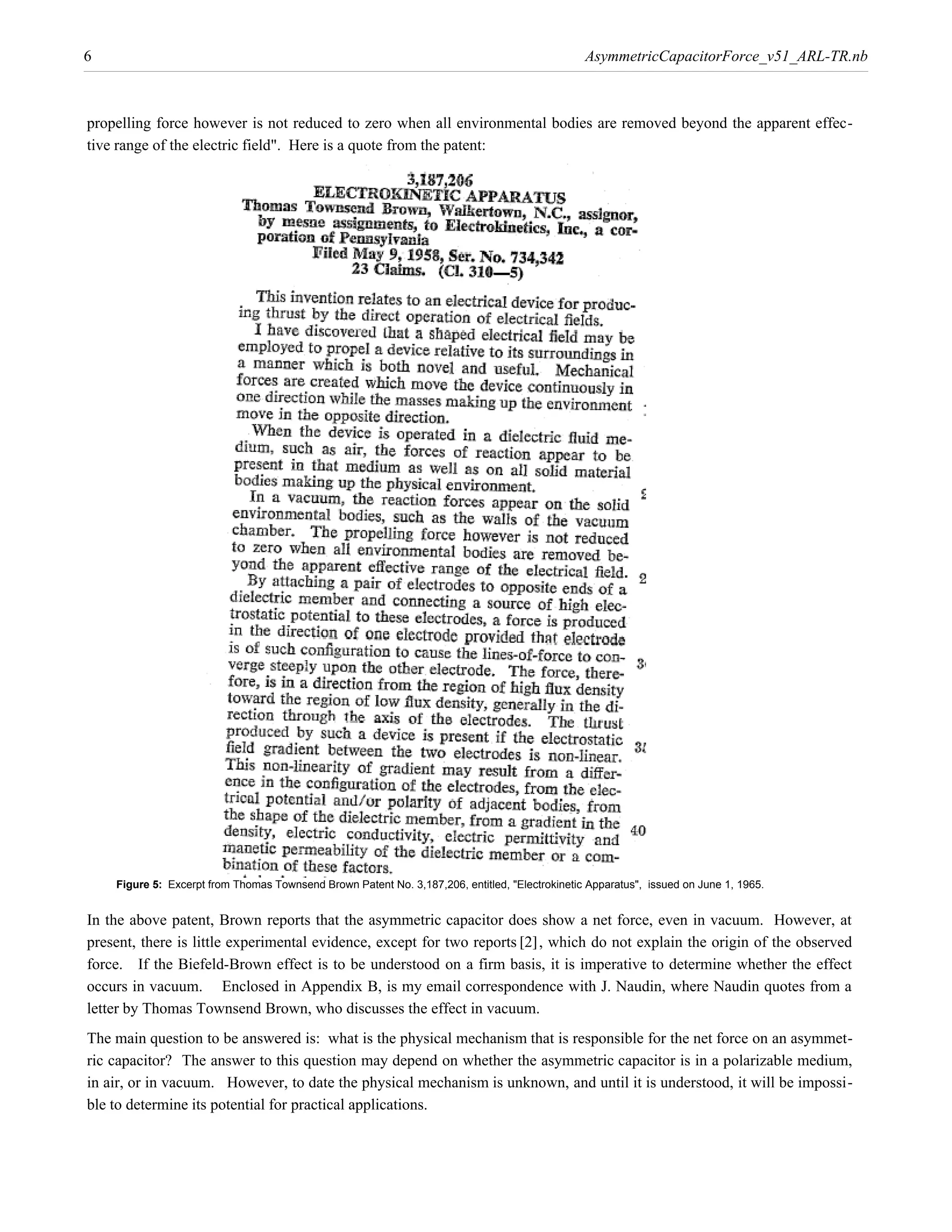 6                                                                                               AsymmetricCapacitorForce_v51_ARL-TR.nb



propelling force however is not reduced to zero when all environmental bodies are removed beyond the apparent effec-
tive range of the electric field". Here is a quote from the patent:




    Figure 5: Excerpt from Thomas Townsend Brown Patent No. 3,187,206, entitled, "Electrokinetic Apparatus", issued on June 1, 1965.




present, there is little experimental evidence, except for two reports @2D, which do not explain the origin of the observed
In the above patent, Brown reports that the asymmetric capacitor does show a net force, even in vacuum. However, at

force. If the Biefeld-Brown effect is to be understood on a firm basis, it is imperative to determine whether the effect
occurs in vacuum. Enclosed in Appendix B, is my email correspondence with J. Naudin, where Naudin quotes from a
letter by Thomas Townsend Brown, who discusses the effect in vacuum.
The main question to be answered is: what is the physical mechanism that is responsible for the net force on an asymmet-
ric capacitor? The answer to this question may depend on whether the asymmetric capacitor is in a polarizable medium,
in air, or in vacuum. However, to date the physical mechanism is unknown, and until it is understood, it will be impossi-
ble to determine its potential for practical applications.
 