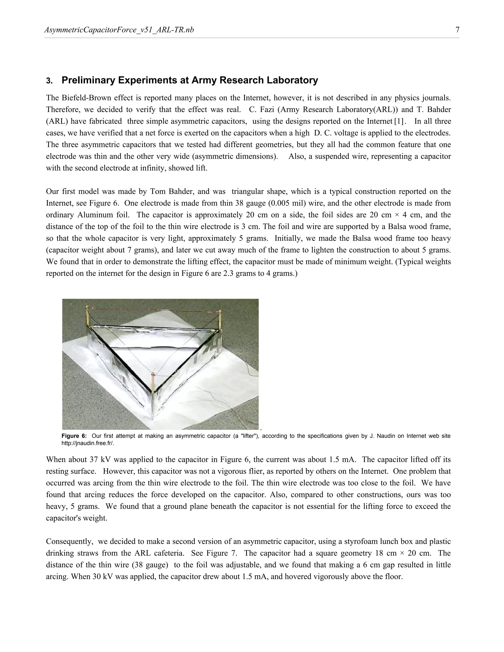 AsymmetricCapacitorForce_v51_ARL-TR.nb                                                                                                                     7




3.   Preliminary Experiments at Army Research Laboratory
The Biefeld-Brown effect is reported many places on the Internet, however, it is not described in any physics journals.

(ARL) have fabricated three simple asymmetric capacitors, using the designs reported on the Internet @1D. In all three
Therefore, we decided to verify that the effect was real. C. Fazi (Army Research Laboratory(ARL)) and T. Bahder

cases, we have verified that a net force is exerted on the capacitors when a high D. C. voltage is applied to the electrodes.
The three asymmetric capacitors that we tested had different geometries, but they all had the common feature that one
electrode was thin and the other very wide (asymmetric dimensions). Also, a suspended wire, representing a capacitor
with the second electrode at infinity, showed lift.

Our first model was made by Tom Bahder, and was triangular shape, which is a typical construction reported on the
Internet, see Figure 6. One electrode is made from thin 38 gauge (0.005 mil) wire, and the other electrode is made from
ordinary Aluminum foil. The capacitor is approximately 20 cm on a side, the foil sides are 20 cm × 4 cm, and the
distance of the top of the foil to the thin wire electrode is 3 cm. The foil and wire are supported by a Balsa wood frame,
so that the whole capacitor is very light, approximately 5 grams. Initially, we made the Balsa wood frame too heavy
(capacitor weight about 7 grams), and later we cut away much of the frame to lighten the construction to about 5 grams.
We found that in order to demonstrate the lifting effect, the capacitor must be made of minimum weight. (Typical weights
reported on the internet for the design in Figure 6 are 2.3 grams to 4 grams.)




                                                                               .
     Figure 6: Our first attempt at making an asymmetric capacitor (a "lifter"), according to the specifications given by J. Naudin on Internet web site
     http://jnaudin.free.fr/.

When about 37 kV was applied to the capacitor in Figure 6, the current was about 1.5 mA. The capacitor lifted off its
resting surface. However, this capacitor was not a vigorous flier, as reported by others on the Internet. One problem that
occurred was arcing from the thin wire electrode to the foil. The thin wire electrode was too close to the foil. We have
found that arcing reduces the force developed on the capacitor. Also, compared to other constructions, ours was too
heavy, 5 grams. We found that a ground plane beneath the capacitor is not essential for the lifting force to exceed the
capacitor's weight.

Consequently, we decided to make a second version of an asymmetric capacitor, using a styrofoam lunch box and plastic
drinking straws from the ARL cafeteria. See Figure 7. The capacitor had a square geometry 18 cm × 20 cm. The
distance of the thin wire (38 gauge) to the foil was adjustable, and we found that making a 6 cm gap resulted in little
arcing. When 30 kV was applied, the capacitor drew about 1.5 mA, and hovered vigorously above the floor.
 