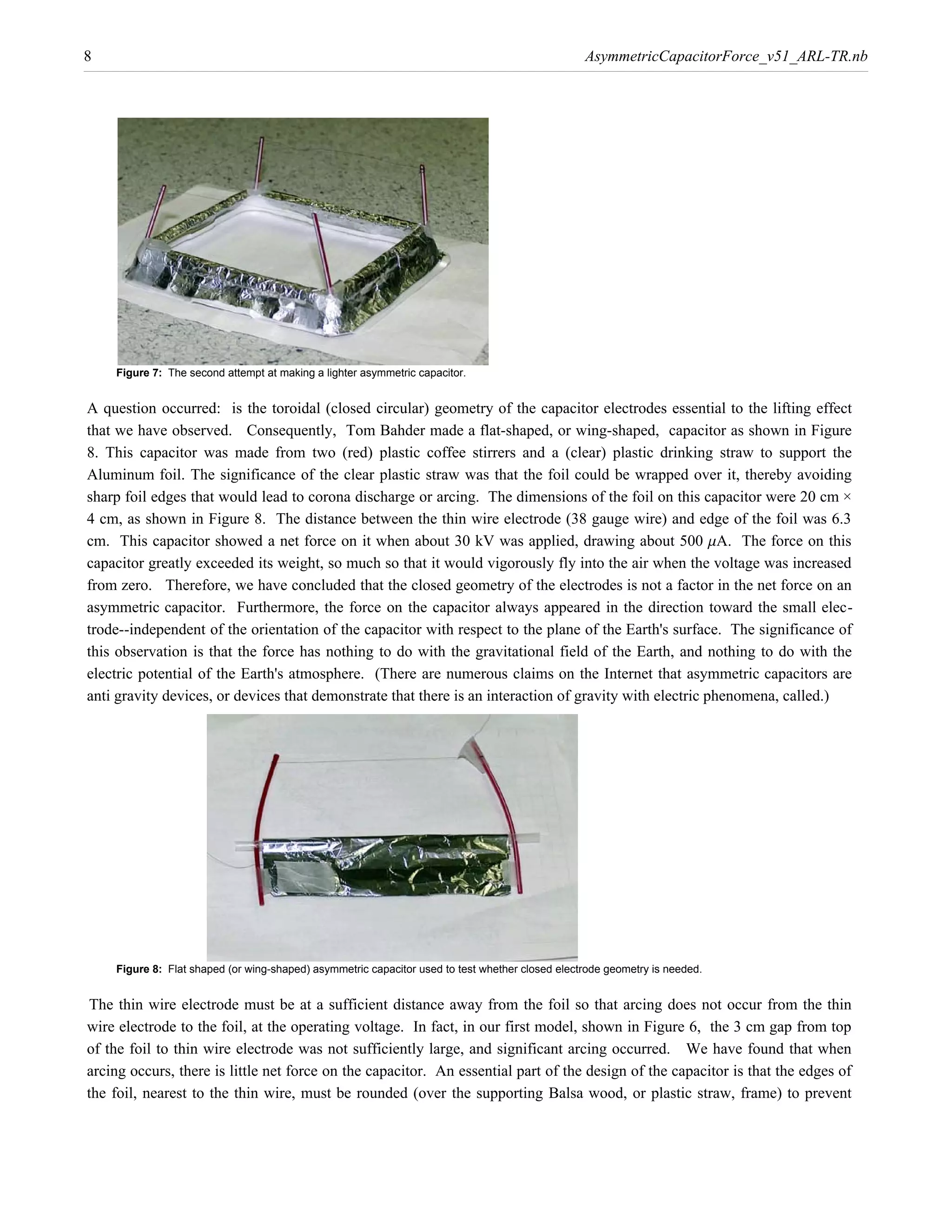 8                                                                                                AsymmetricCapacitorForce_v51_ARL-TR.nb




    Figure 7: The second attempt at making a lighter asymmetric capacitor.


A question occurred: is the toroidal (closed circular) geometry of the capacitor electrodes essential to the lifting effect
that we have observed. Consequently, Tom Bahder made a flat-shaped, or wing-shaped, capacitor as shown in Figure
8. This capacitor was made from two (red) plastic coffee stirrers and a (clear) plastic drinking straw to support the
Aluminum foil. The significance of the clear plastic straw was that the foil could be wrapped over it, thereby avoiding
sharp foil edges that would lead to corona discharge or arcing. The dimensions of the foil on this capacitor were 20 cm ×
4 cm, as shown in Figure 8. The distance between the thin wire electrode (38 gauge wire) and edge of the foil was 6.3
cm. This capacitor showed a net force on it when about 30 kV was applied, drawing about 500 mA. The force on this
capacitor greatly exceeded its weight, so much so that it would vigorously fly into the air when the voltage was increased
from zero. Therefore, we have concluded that the closed geometry of the electrodes is not a factor in the net force on an
asymmetric capacitor. Furthermore, the force on the capacitor always appeared in the direction toward the small elec-
trode--independent of the orientation of the capacitor with respect to the plane of the Earth's surface. The significance of
this observation is that the force has nothing to do with the gravitational field of the Earth, and nothing to do with the
electric potential of the Earth's atmosphere. (There are numerous claims on the Internet that asymmetric capacitors are
anti gravity devices, or devices that demonstrate that there is an interaction of gravity with electric phenomena, called.)




    Figure 8: Flat shaped (or wing-shaped) asymmetric capacitor used to test whether closed electrode geometry is needed.


The thin wire electrode must be at a sufficient distance away from the foil so that arcing does not occur from the thin
wire electrode to the foil, at the operating voltage. In fact, in our first model, shown in Figure 6, the 3 cm gap from top
of the foil to thin wire electrode was not sufficiently large, and significant arcing occurred. We have found that when
arcing occurs, there is little net force on the capacitor. An essential part of the design of the capacitor is that the edges of
the foil, nearest to the thin wire, must be rounded (over the supporting Balsa wood, or plastic straw, frame) to prevent
 