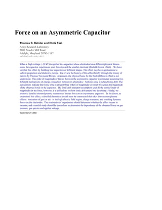 Force on an Asymmetric Capacitor
 Thomas B. Bahder and Chris Fazi
 Army Research Laboratory
 2800 Powder Mill Road
 Adelphi, Maryland 20783-1197
 bahder@arl.army.mil


 When a high voltage (~30 kV) is applied to a capacitor whose electrodes have different physical dimen-
 sions, the capacitor experiences a net force toward the smaller electrode (Biefeld-Brown effect). We have
 verified this effect by building four capacitors of different shapes. The effect may have applications to
 vehicle propulsion and dielectric pumps. We review the history of this effect briefly through the history of
 patents by Thomas Townsend Brown. At present, the physical basis for the Biefeld-Brown effect is not
 understood. The order of magnitude of the net force on the asymmetric capacitor is estimated assuming two
 different mechanisms of charge conduction between its electrodes: ballistic ionic wind and ionic drift. The
 calculations indicate that ionic wind is at least three orders of magnitude too small to explain the magnitude
 of the observed force on the capacitor. The ionic drift transport assumption leads to the correct order of
 magnitude for the force, however, it is difficult to see how ionic drift enters into the theory. Finally, we
 present a detailed thermodynamic treatment of the net force on an asymmetric capacitor. In the future, to
 understand this effect, a detailed theoretical model must be constructed that takes into account plasma
 effects: ionization of gas (or air) in the high electric field region, charge transport, and resulting dynamic
 forces on the electrodes. The next series of experiments should determine whether the effect occurs in
 vacuum, and a careful study should be carried out to determine the dependence of the observed force on gas
 pressure, gas species and applied voltage.
 September 27, 2002
 