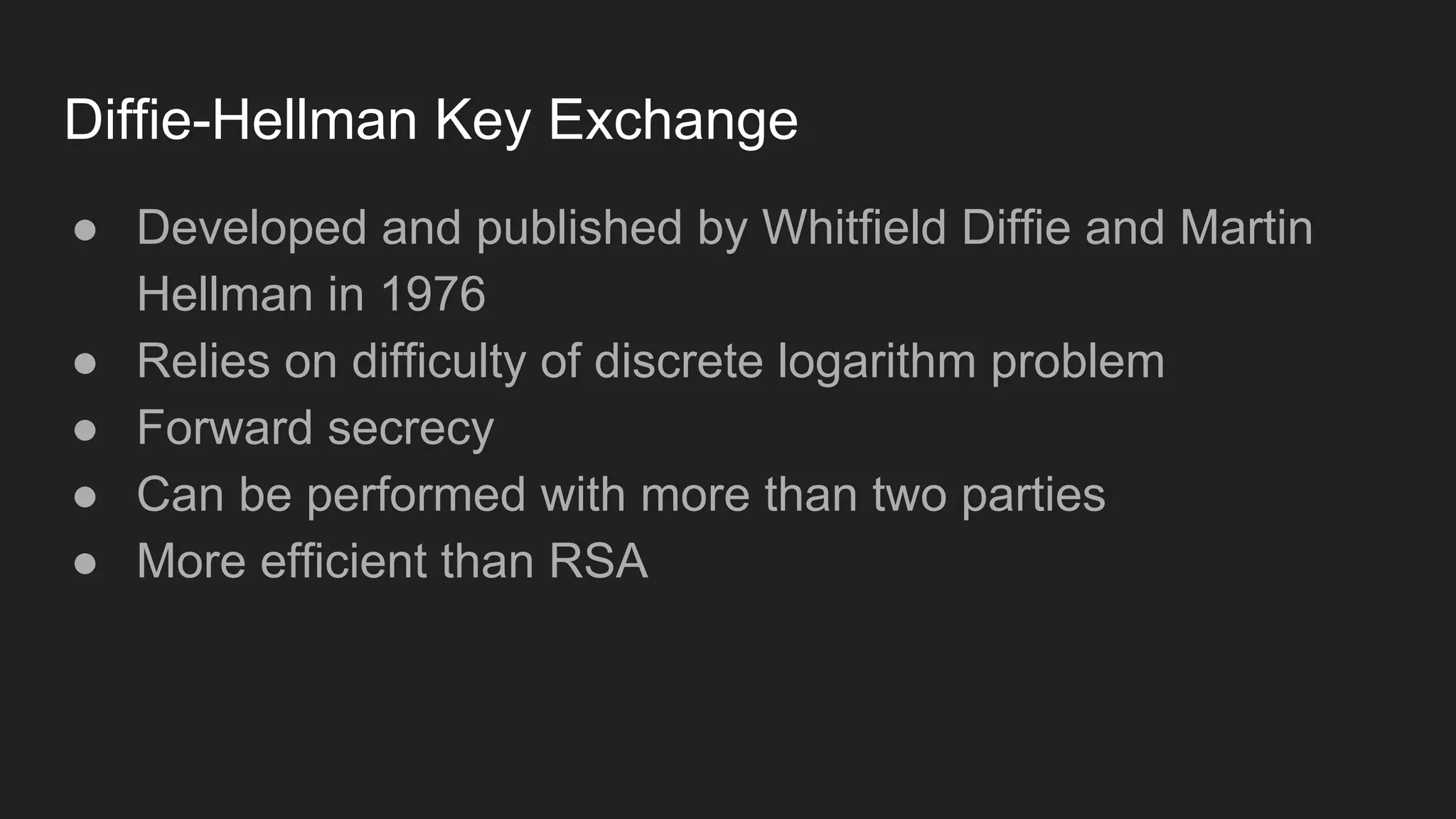 Diffie-Hellman Key Exchange
● Developed and published by Whitfield Diffie and Martin
Hellman in 1976
● Relies on difficulty of discrete logarithm problem
● Forward secrecy
● Can be performed with more than two parties
● More efficient than RSA
 