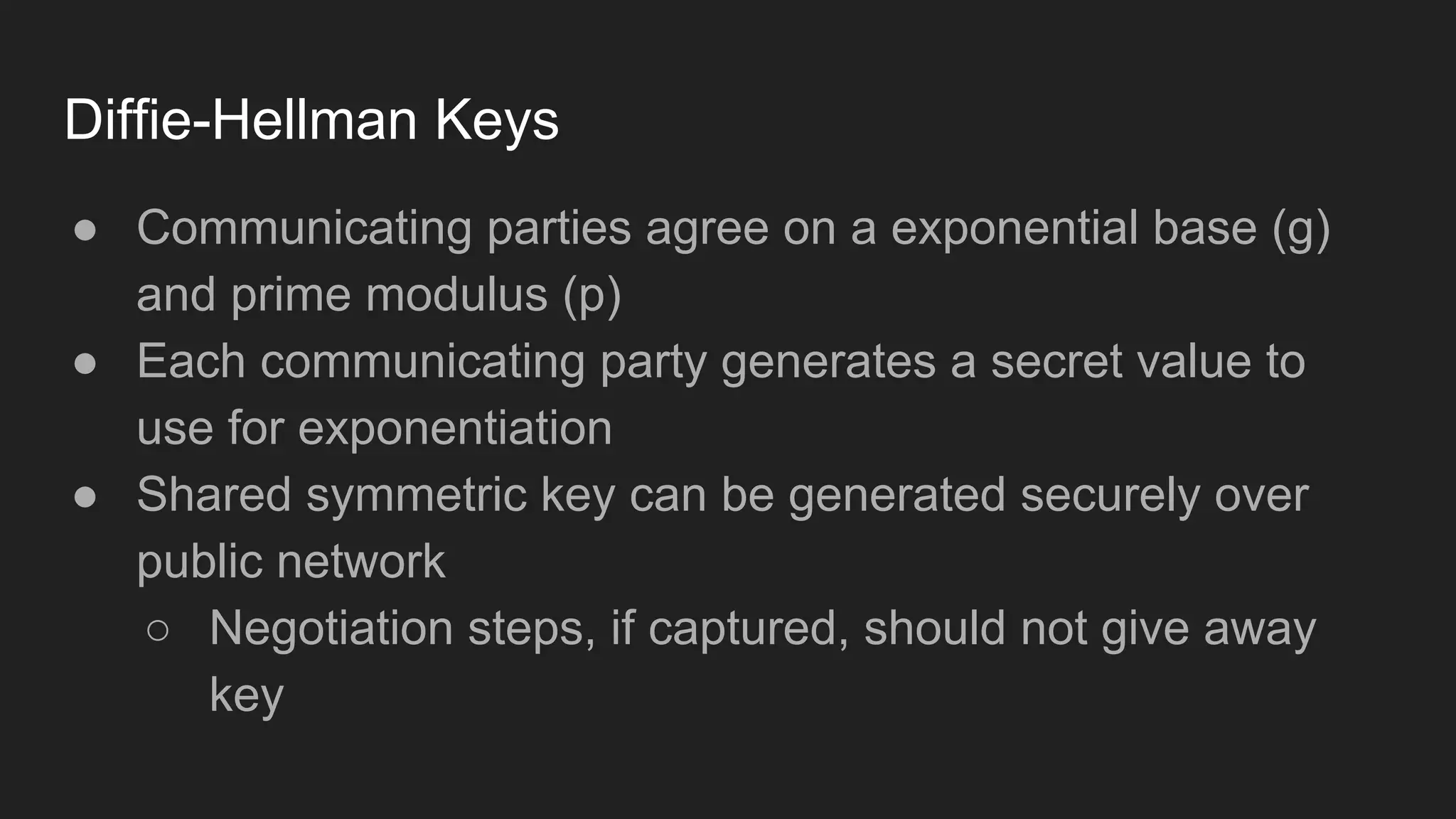 Diffie-Hellman Keys
● Communicating parties agree on a exponential base (g)
and prime modulus (p)
● Each communicating party generates a secret value to
use for exponentiation
● Shared symmetric key can be generated securely over
public network
○ Negotiation steps, if captured, should not give away
key
 