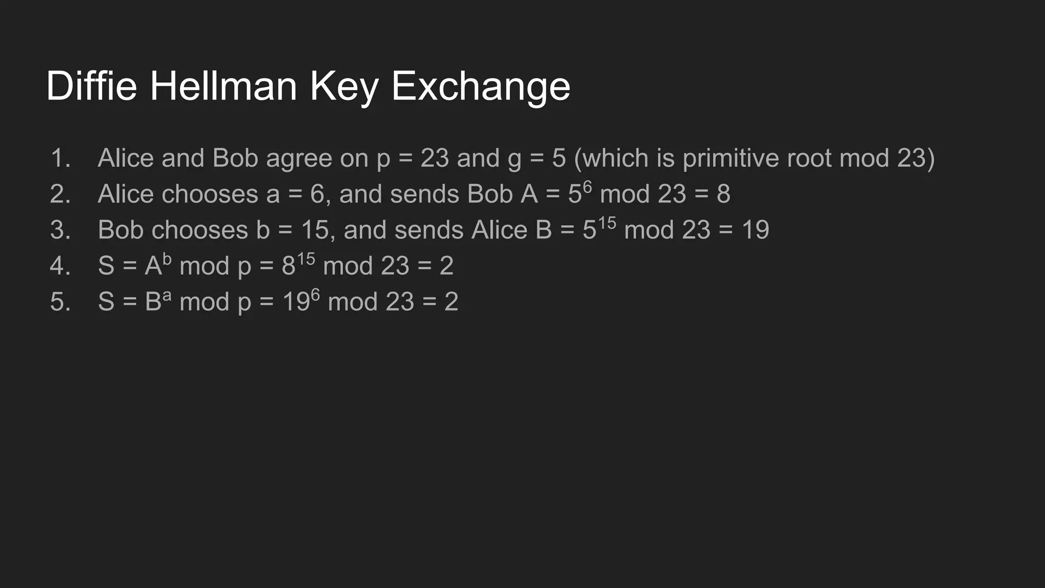 Diffie Hellman Key Exchange
1. Alice and Bob agree on p = 23 and g = 5 (which is primitive root mod 23)
2. Alice chooses a = 6, and sends Bob A = 56
mod 23 = 8
3. Bob chooses b = 15, and sends Alice B = 515
mod 23 = 19
4. S = Ab
mod p = 815
mod 23 = 2
5. S = Ba
mod p = 196
mod 23 = 2
 