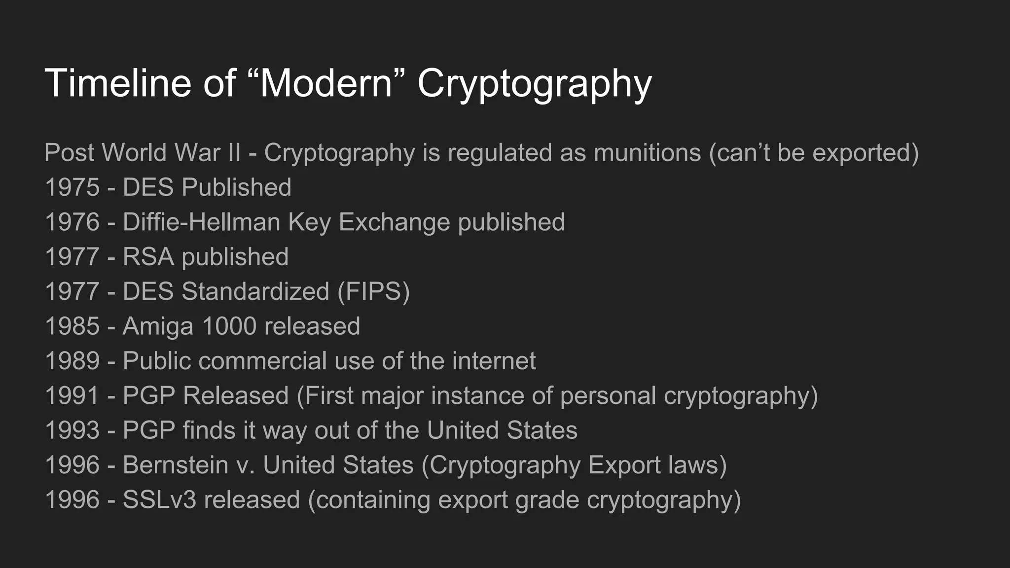 Timeline of “Modern” Cryptography
Post World War II - Cryptography is regulated as munitions (can’t be exported)
1975 - DES Published
1976 - Diffie-Hellman Key Exchange published
1977 - RSA published
1977 - DES Standardized (FIPS)
1985 - Amiga 1000 released
1989 - Public commercial use of the internet
1991 - PGP Released (First major instance of personal cryptography)
1993 - PGP finds it way out of the United States
1996 - Bernstein v. United States (Cryptography Export laws)
1996 - SSLv3 released (containing export grade cryptography)
 
