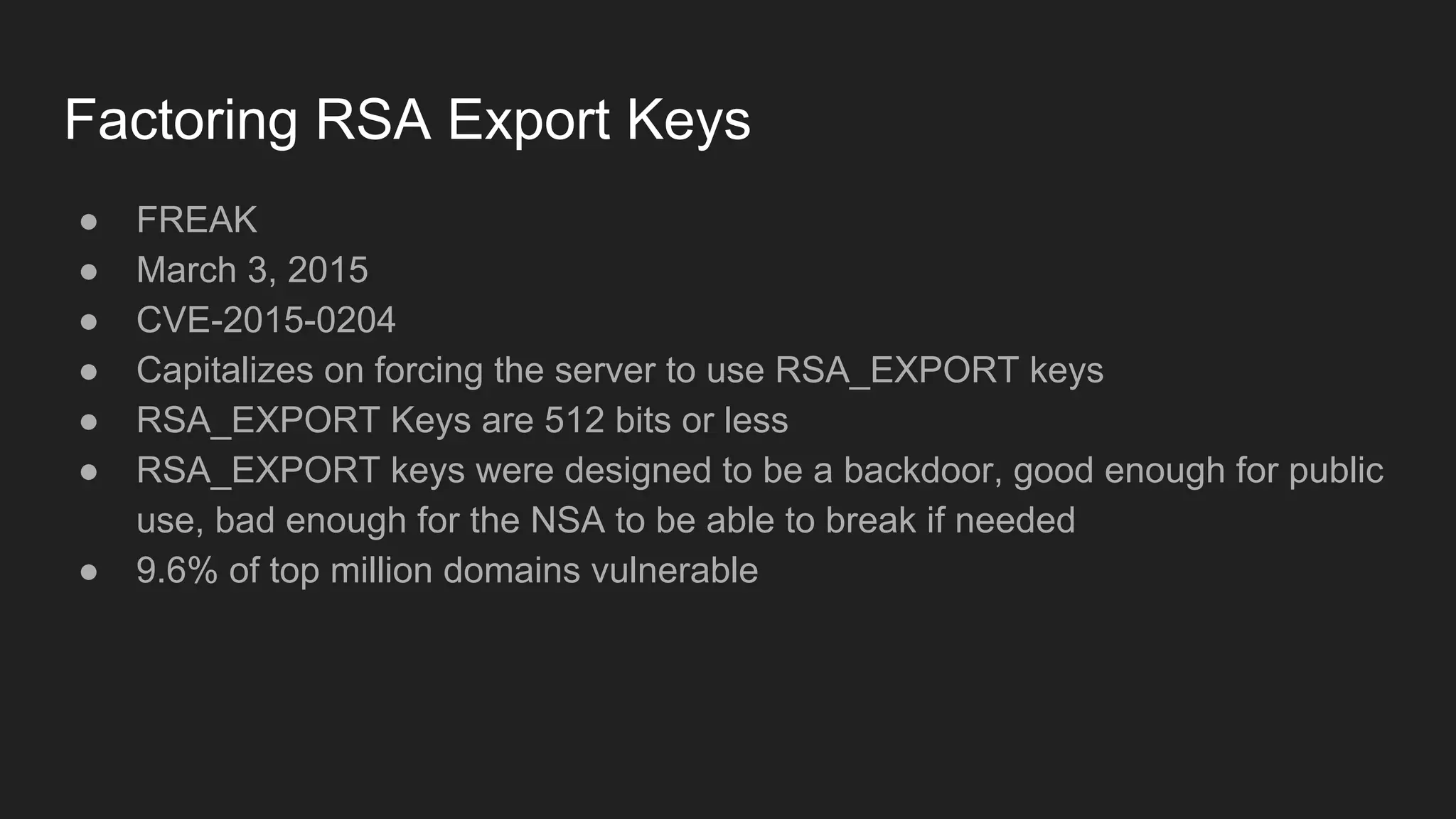 Factoring RSA Export Keys
● FREAK
● March 3, 2015
● CVE-2015-0204
● Capitalizes on forcing the server to use RSA_EXPORT keys
● RSA_EXPORT Keys are 512 bits or less
● RSA_EXPORT keys were designed to be a backdoor, good enough for public
use, bad enough for the NSA to be able to break if needed
● 9.6% of top million domains vulnerable
 