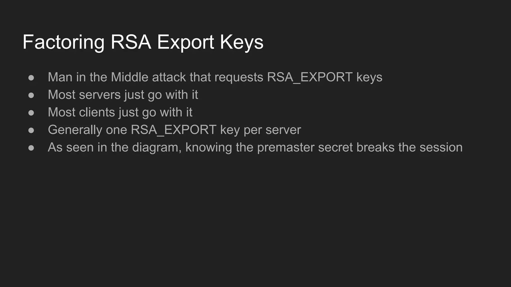 Factoring RSA Export Keys
● Man in the Middle attack that requests RSA_EXPORT keys
● Most servers just go with it
● Most clients just go with it
● Generally one RSA_EXPORT key per server
● As seen in the diagram, knowing the premaster secret breaks the session
 