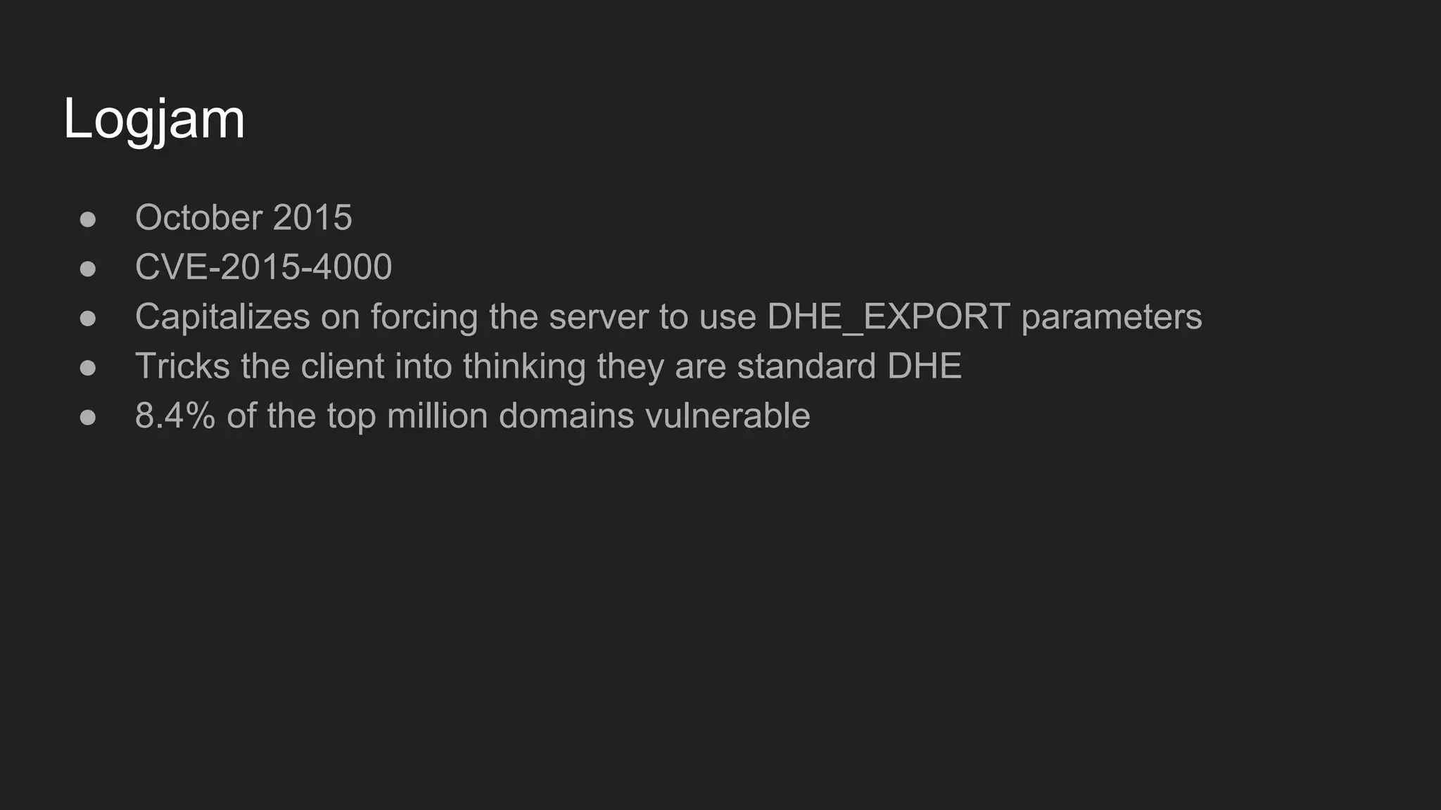 Logjam
● October 2015
● CVE-2015-4000
● Capitalizes on forcing the server to use DHE_EXPORT parameters
● Tricks the client into thinking they are standard DHE
● 8.4% of the top million domains vulnerable
 