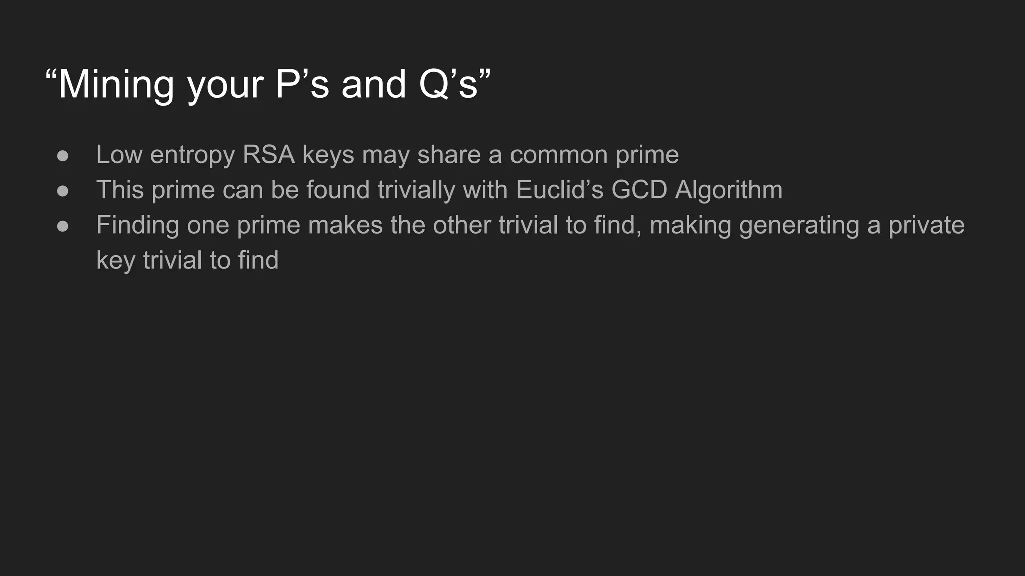 “Mining your P’s and Q’s”
● Low entropy RSA keys may share a common prime
● This prime can be found trivially with Euclid’s GCD Algorithm
● Finding one prime makes the other trivial to find, making generating a private
key trivial to find
 