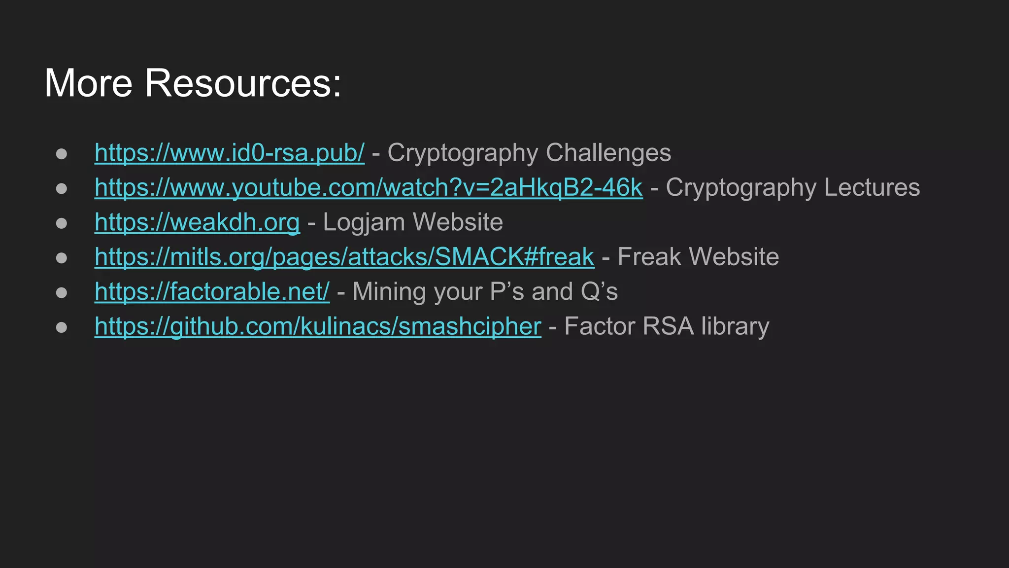 More Resources:
● https://www.id0-rsa.pub/ - Cryptography Challenges
● https://www.youtube.com/watch?v=2aHkqB2-46k - Cryptography Lectures
● https://weakdh.org - Logjam Website
● https://mitls.org/pages/attacks/SMACK#freak - Freak Website
● https://factorable.net/ - Mining your P’s and Q’s
● https://github.com/kulinacs/smashcipher - Factor RSA library
 