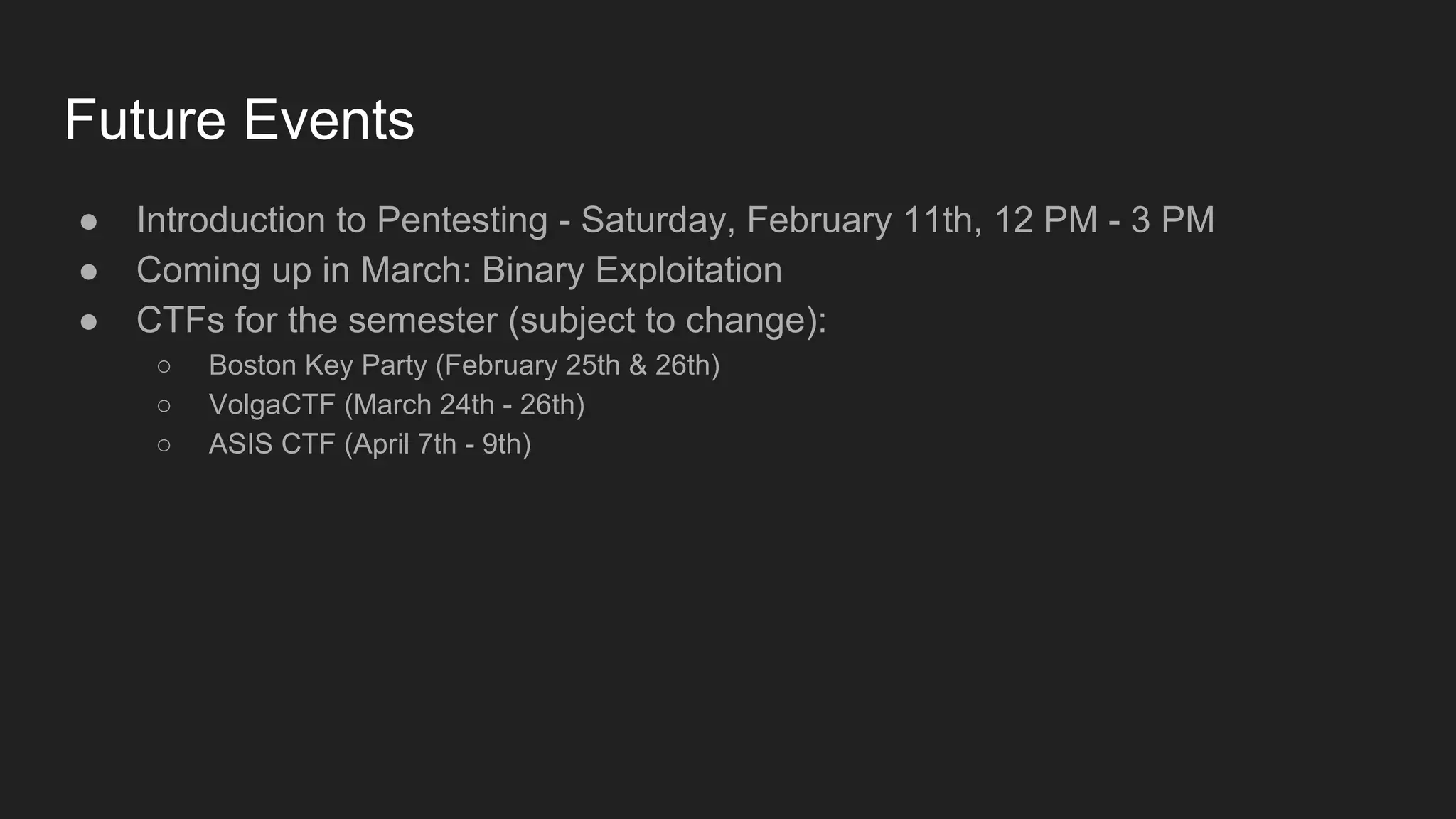 Future Events
● Introduction to Pentesting - Saturday, February 11th, 12 PM - 3 PM
● Coming up in March: Binary Exploitation
● CTFs for the semester (subject to change):
○ Boston Key Party (February 25th & 26th)
○ VolgaCTF (March 24th - 26th)
○ ASIS CTF (April 7th - 9th)
 