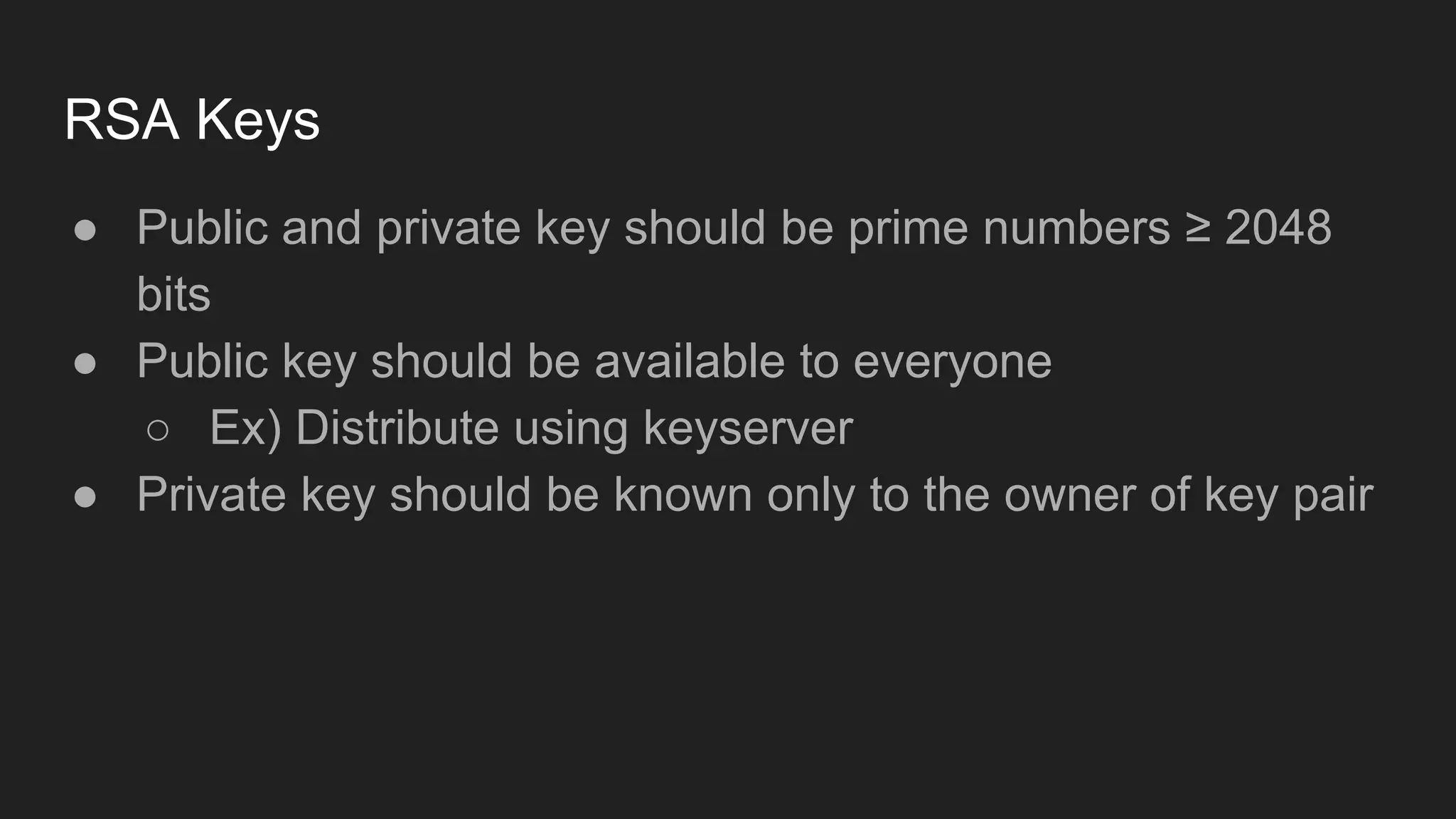 RSA Keys
● Public and private key should be prime numbers ≥ 2048
bits
● Public key should be available to everyone
○ Ex) Distribute using keyserver
● Private key should be known only to the owner of key pair
 