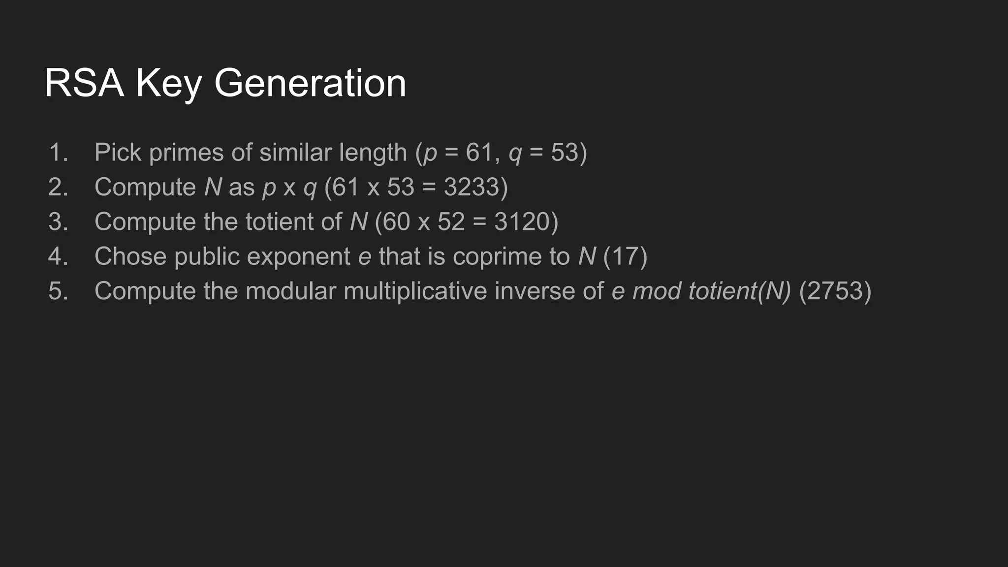 RSA Key Generation
1. Pick primes of similar length (p = 61, q = 53)
2. Compute N as p x q (61 x 53 = 3233)
3. Compute the totient of N (60 x 52 = 3120)
4. Chose public exponent e that is coprime to N (17)
5. Compute the modular multiplicative inverse of e mod totient(N) (2753)
 