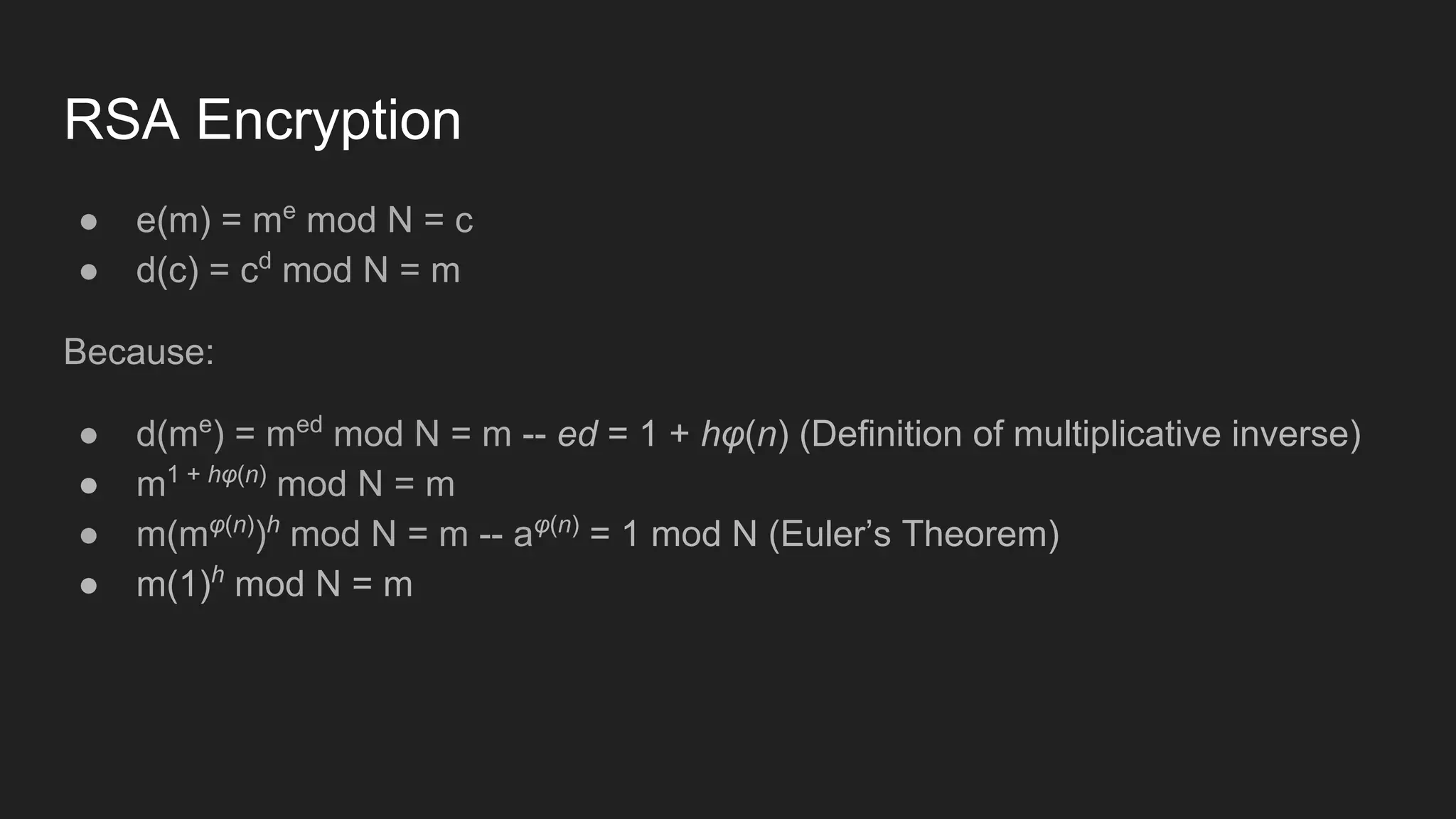 RSA Encryption
● e(m) = me
mod N = c
● d(c) = cd
mod N = m
Because:
● d(me
) = med
mod N = m -- ed = 1 + hφ(n) (Definition of multiplicative inverse)
● m1 + hφ(n)
mod N = m
● m(mφ(n)
)h
mod N = m -- aφ(n)
= 1 mod N (Euler’s Theorem)
● m(1)h
mod N = m
 