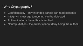Why Cryptography?
● Confidentiality - only intended parties can read contents
● Integrity - message tampering can be detected
● Authentication - the author is verified
● Nonrepudiation - the author cannot deny being the author
 
