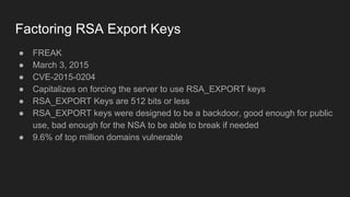 Factoring RSA Export Keys
● FREAK
● March 3, 2015
● CVE-2015-0204
● Capitalizes on forcing the server to use RSA_EXPORT keys
● RSA_EXPORT Keys are 512 bits or less
● RSA_EXPORT keys were designed to be a backdoor, good enough for public
use, bad enough for the NSA to be able to break if needed
● 9.6% of top million domains vulnerable
 