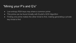 “Mining your P’s and Q’s”
● Low entropy RSA keys may share a common prime
● This prime can be found trivially with Euclid’s GCD Algorithm
● Finding one prime makes the other trivial to find, making generating a private
key trivial to find
 