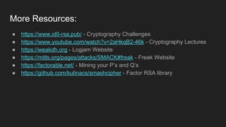 More Resources:
● https://www.id0-rsa.pub/ - Cryptography Challenges
● https://www.youtube.com/watch?v=2aHkqB2-46k - Cryptography Lectures
● https://weakdh.org - Logjam Website
● https://mitls.org/pages/attacks/SMACK#freak - Freak Website
● https://factorable.net/ - Mining your P’s and Q’s
● https://github.com/kulinacs/smashcipher - Factor RSA library
 