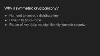 Why asymmetric cryptography?
● No need to secretly distribute key
● Difficult to brute-force
● Reuse of key does not significantly weaken security
 