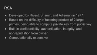 RSA
● Developed by Rivest, Shamir, and Adleman in 1977
● Based on the difficulty of factoring product of 2 large
primes, being able to compute private key from public key
● Built-in confidentiality, authentication, integrity, and
nonrepudiation from owner
● Computationally expensive
 