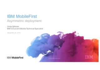 IBM MobileFirst
Asymmetric deployment
December 22, 2016
Jorge Iglesias
IBM Cloud and Mobile Technical Specialist
 
