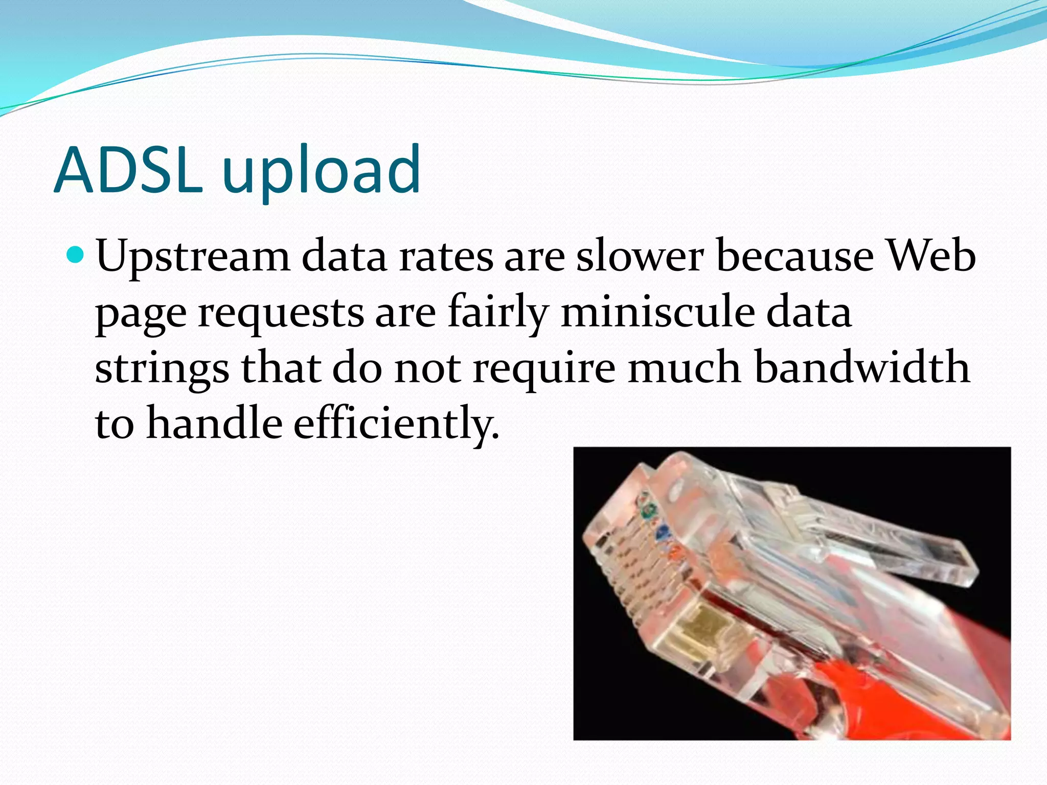 ADSL uploadUpstream data rates are slower because Web page requests are fairly miniscule data strings that do not require much bandwidth to handle efficiently.