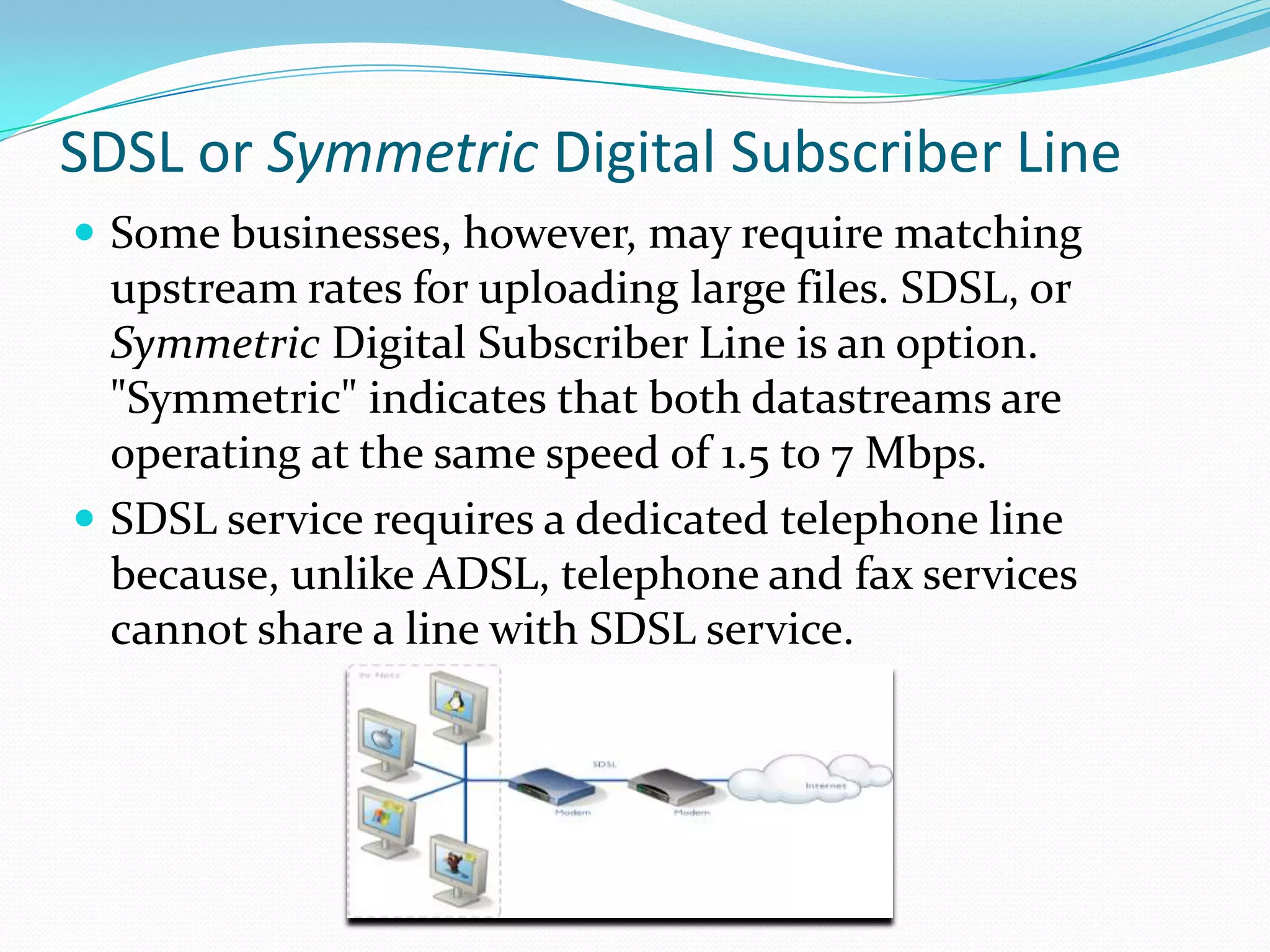 SDSL or Symmetric Digital Subscriber LineSome businesses, however, may require matching upstream rates for uploading large files. SDSL, or Symmetric Digital Subscriber Line is an option. "Symmetric" indicates that both datastreams are operating at the same speed of 1.5 to 7 Mbps.SDSL service requires a dedicated telephone line because, unlike ADSL, telephone and fax services cannot share a line with SDSL service. 