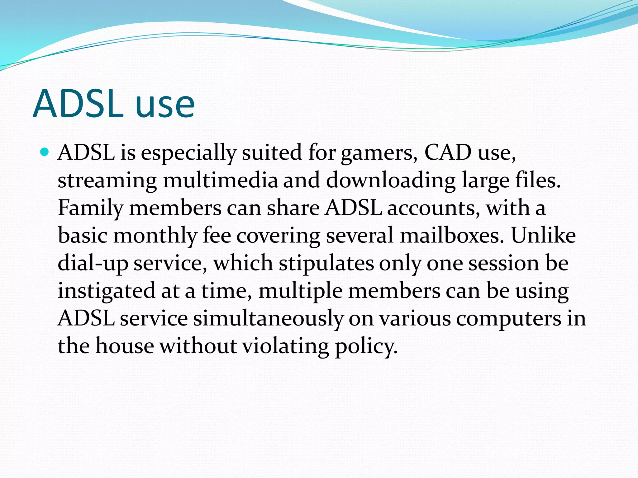 ADSL useADSL is especially suited for gamers, CAD use, streaming multimedia and downloading large files. Family members can share ADSL accounts, with a basic monthly fee covering several mailboxes. Unlike dial-up service, which stipulates only one session be instigated at a time, multiple members can be using ADSL service simultaneously on various computers in the house without violating policy. 