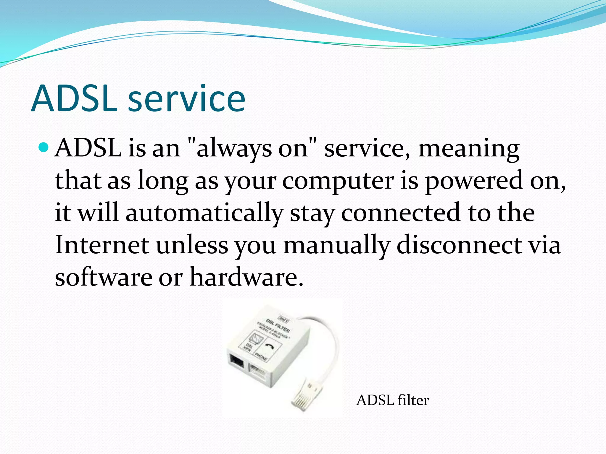ADSL serviceADSL is an "always on" service, meaning that as long as your computer is powered on, it will automatically stay connected to the Internet unless you manually disconnect via software or hardware.ADSL filter