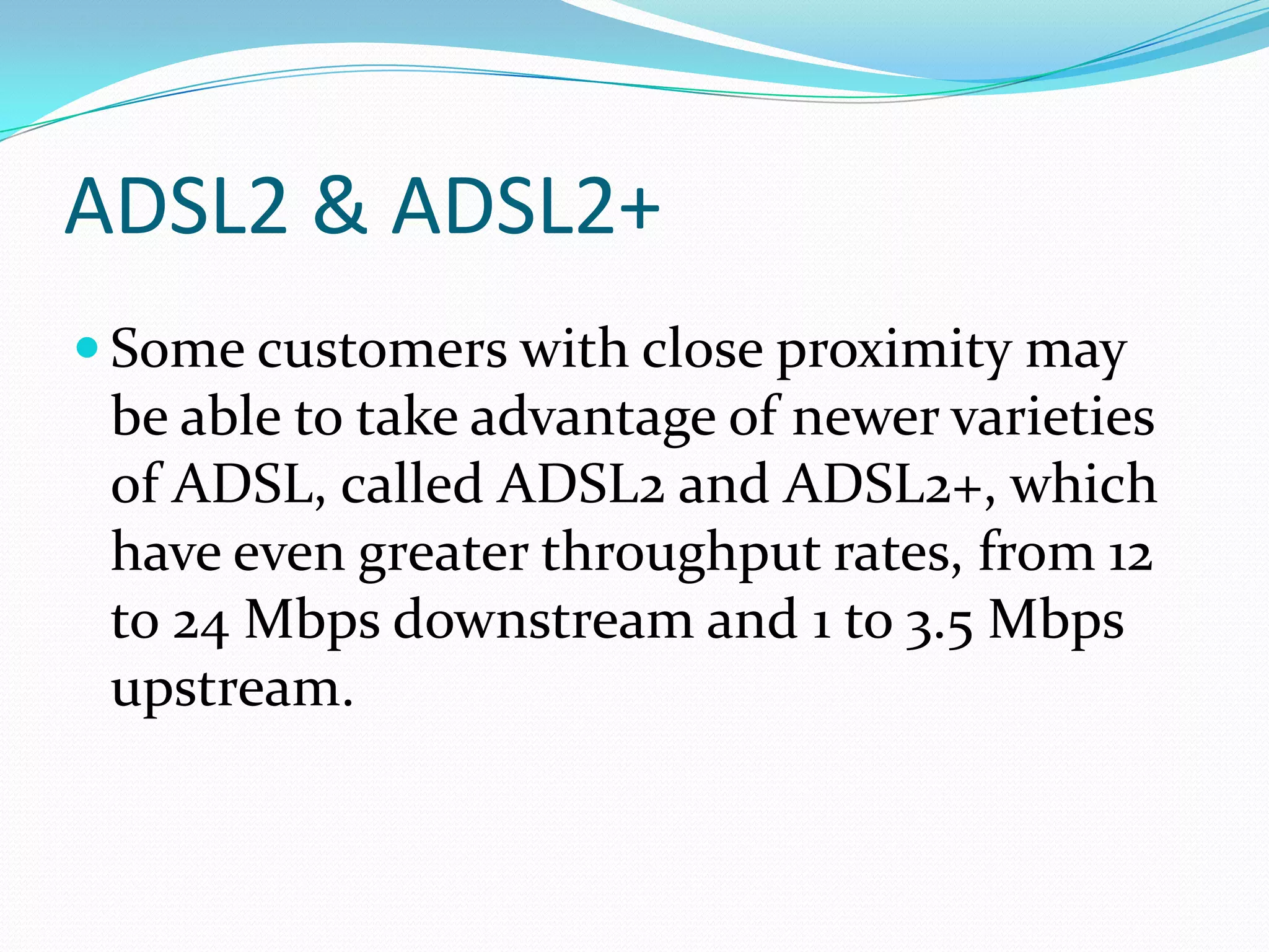 ADSL2 & ADSL2+Some customers with close proximity may be able to take advantage of newer varieties of ADSL, called ADSL2 and ADSL2+, which have even greater throughput rates, from 12 to 24 Mbps downstream and 1 to 3.5 Mbps upstream. 