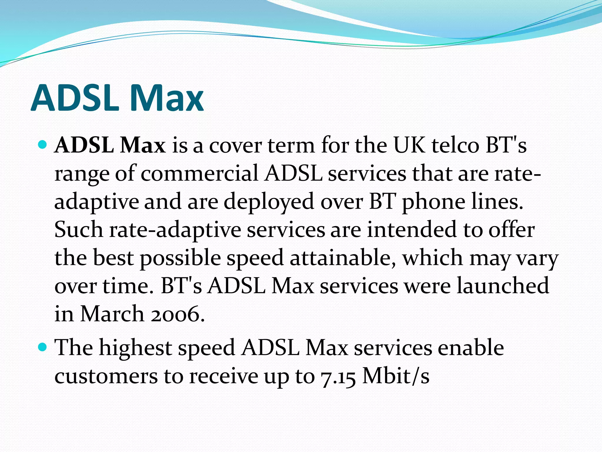 ADSL MaxADSL Max is a cover term for the UK telco BT's range of commercial ADSL services that are rate-adaptive and are deployed over BT phone lines. Such rate-adaptive services are intended to offer the best possible speed attainable, which may vary over time. BT's ADSL Max services were launched in March 2006.The highest speed ADSL Max services enable customers to receive up to 7.15 Mbit/s