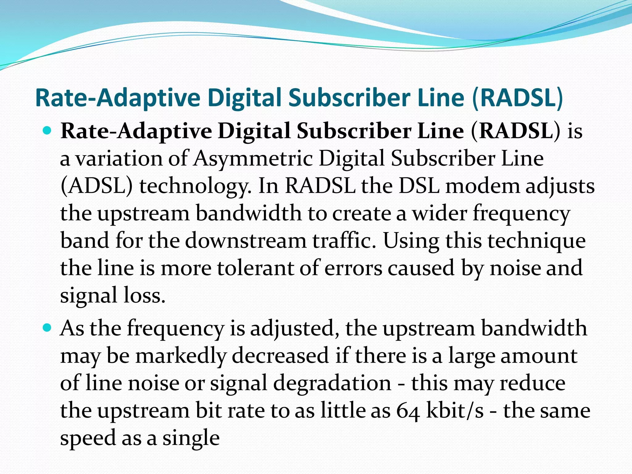 Rate-Adaptive Digital Subscriber Line (RADSL)Rate-Adaptive Digital Subscriber Line (RADSL) is a variation of Asymmetric Digital Subscriber Line (ADSL) technology. In RADSL the DSL modem adjusts the upstream bandwidth to create a wider frequency band for the downstream traffic. Using this technique the line is more tolerant of errors caused by noise and signal loss.As the frequency is adjusted, the upstream bandwidth may be markedly decreased if there is a large amount of line noise or signal degradation - this may reduce the upstream bit rate to as little as 64 kbit/s - the same speed as a single