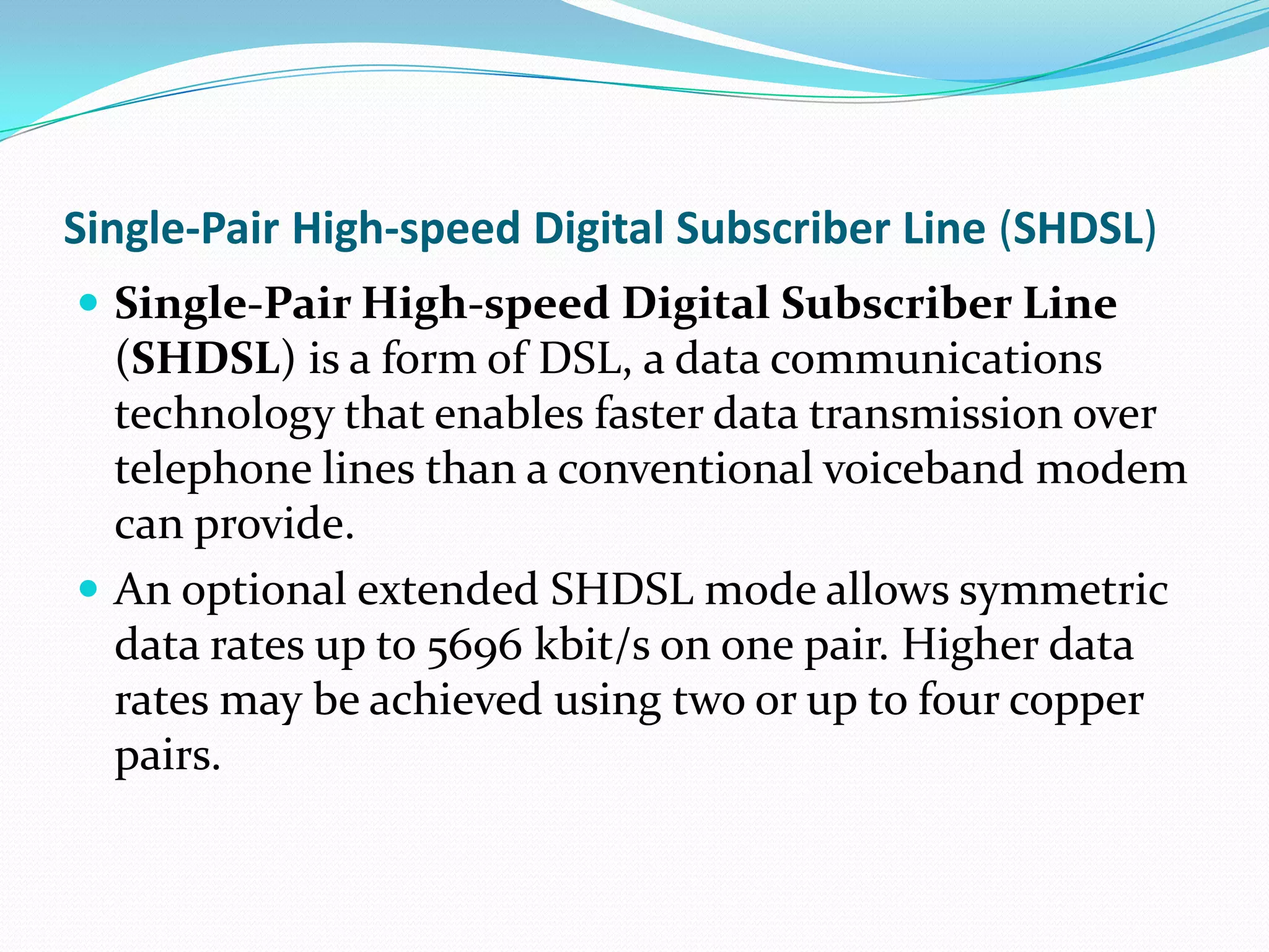 Single-Pair High-speed Digital Subscriber Line (SHDSL)Single-Pair High-speed Digital Subscriber Line (SHDSL) is a form of DSL, a data communications technology that enables faster data transmission over  telephone lines than a conventional voiceband modem can provide.An optional extended SHDSL mode allows symmetric data rates up to 5696 kbit/s on one pair. Higher data rates may be achieved using two or up to four copper pairs.