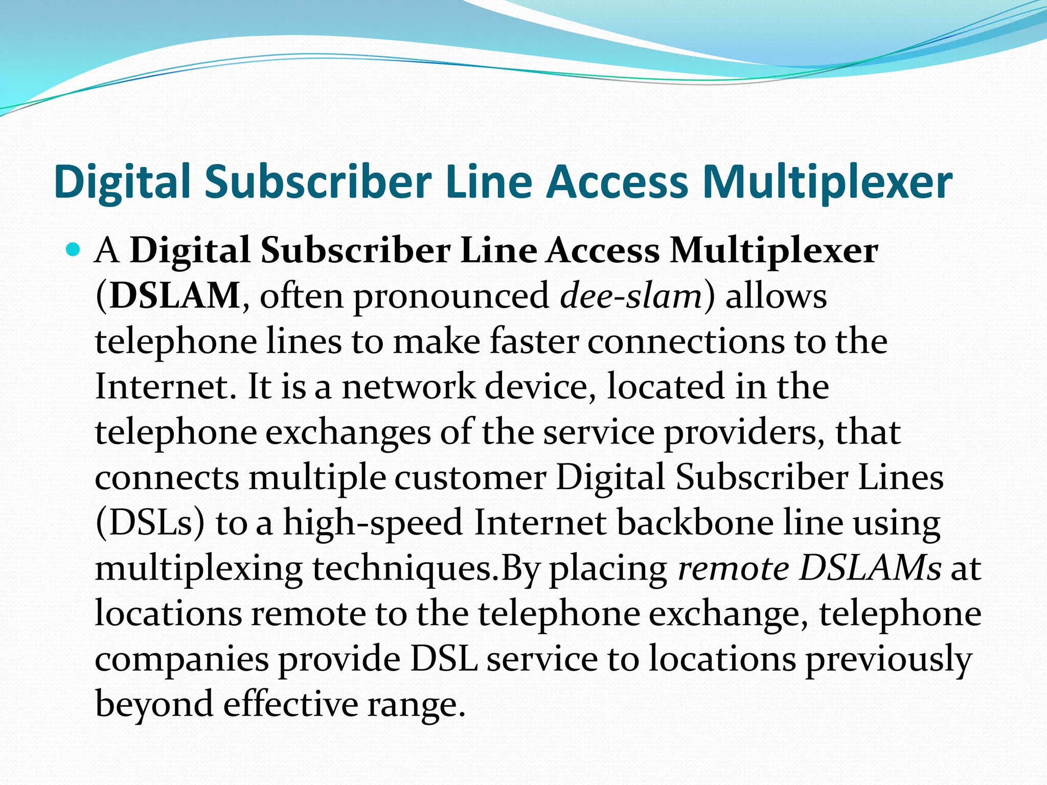 Digital Subscriber Line Access MultiplexerA Digital Subscriber Line Access Multiplexer (DSLAM, often pronounced dee-slam) allows telephone lines to make faster connections to the Internet. It is a network device, located in the telephone exchanges of the service providers, that connects multiple customer Digital Subscriber Lines (DSLs) to a high-speed Internet backbone line using multiplexing techniques.By placing remote DSLAMs at locations remote to the telephone exchange, telephone companies provide DSL service to locations previously beyond effective range.