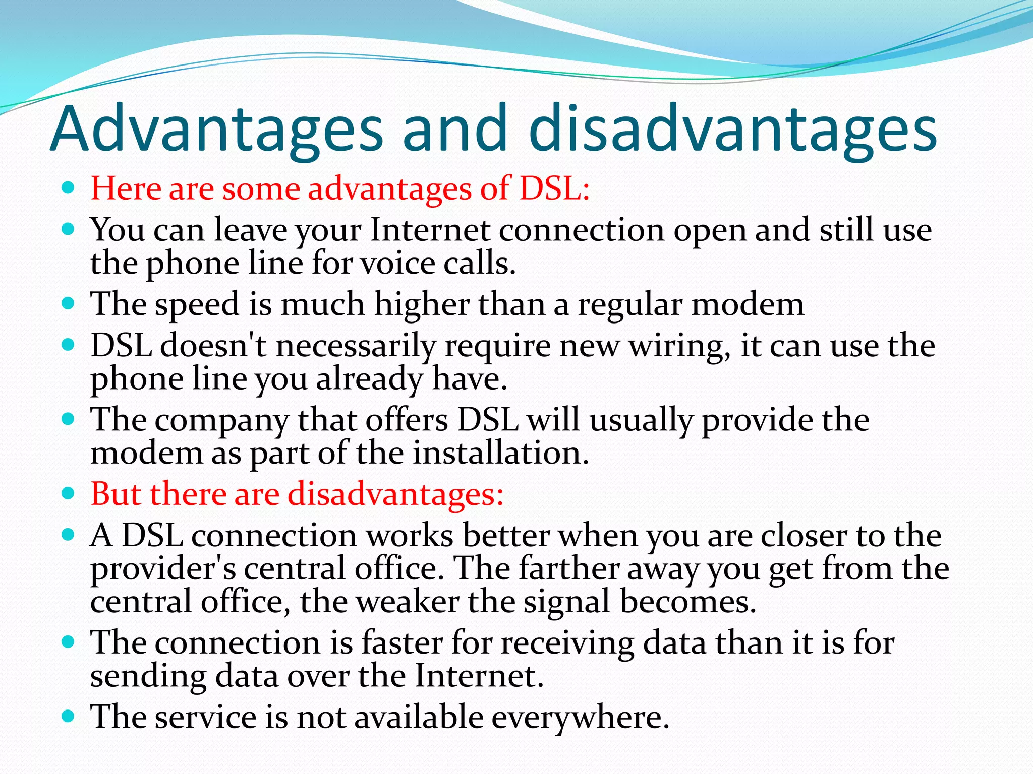 Advantages and disadvantagesHere are some advantages of DSL: You can leave your Internet connection open and still use the phone line for voice calls. The speed is much higher than a regular modem DSL doesn't necessarily require new wiring, it can use the phone line you already have. The company that offers DSL will usually provide the modem as part of the installation. But there are disadvantages: A DSL connection works better when you are closer to the provider's central office. The farther away you get from the central office, the weaker the signal becomes. The connection is faster for receiving data than it is for sending data over the Internet. The service is not available everywhere. 