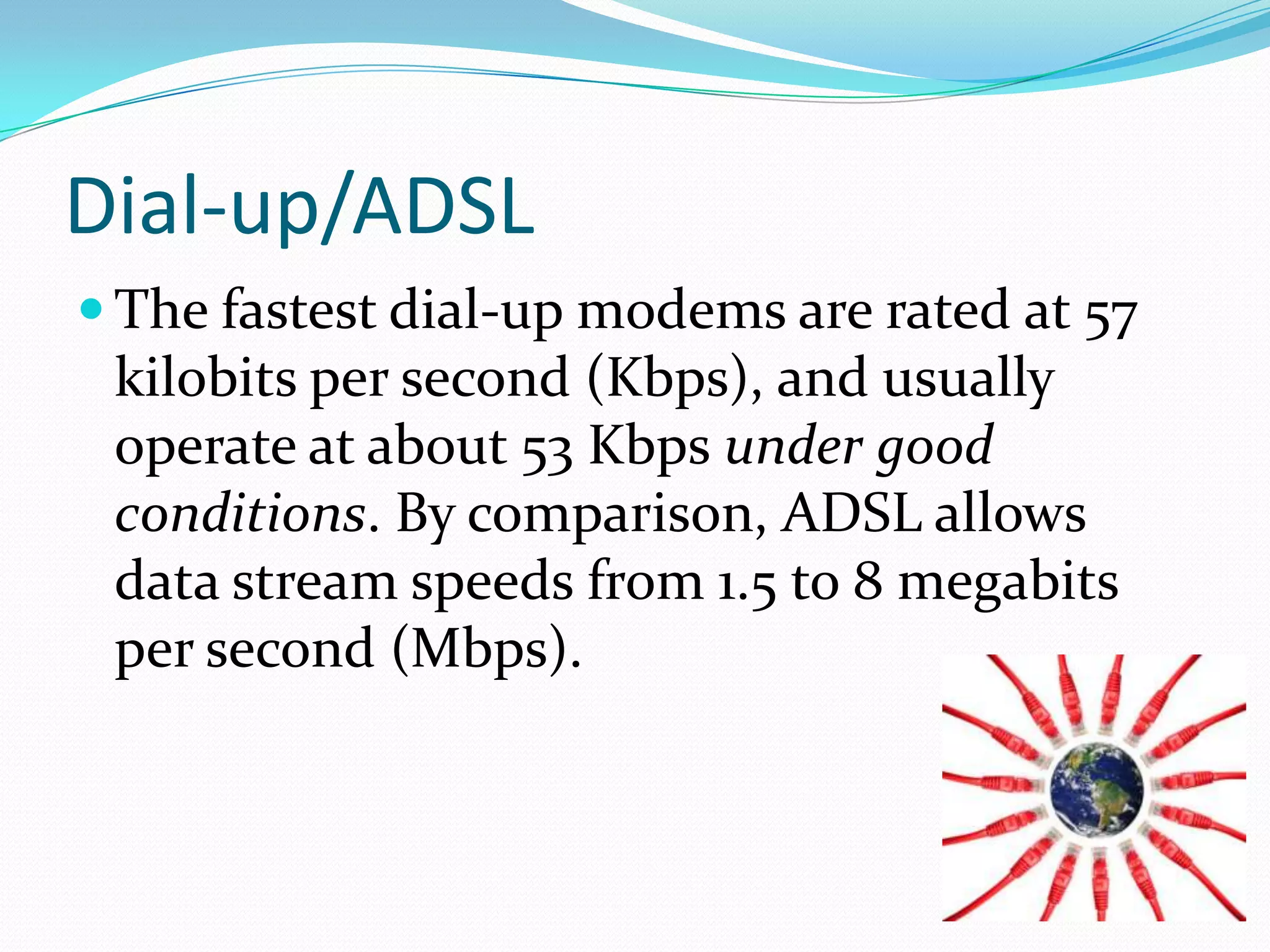 Dial-up/ADSLThe fastest dial-up modems are rated at 57 kilobits per second (Kbps), and usually operate at about 53 Kbps under good conditions. By comparison, ADSL allows data stream speeds from 1.5 to 8 megabits per second (Mbps).