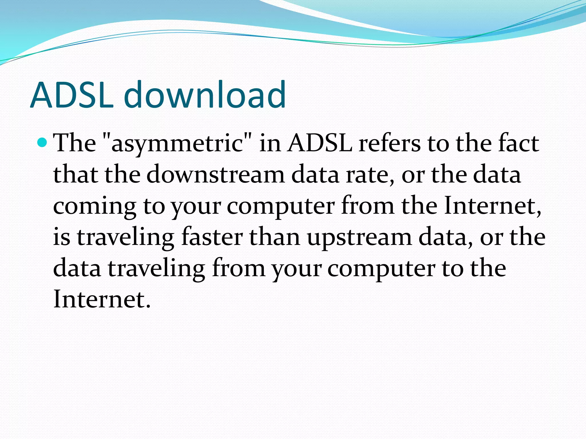 ADSL downloadThe "asymmetric" in ADSL refers to the fact that the downstream data rate, or the data coming to your computer from the Internet, is traveling faster than upstream data, or the data traveling from your computer to the Internet.