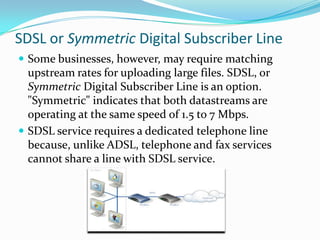 SDSL or Symmetric Digital Subscriber LineSome businesses, however, may require matching upstream rates for uploading large files. SDSL, or Symmetric Digital Subscriber Line is an option. "Symmetric" indicates that both datastreams are operating at the same speed of 1.5 to 7 Mbps.SDSL service requires a dedicated telephone line because, unlike ADSL, telephone and fax services cannot share a line with SDSL service. 
