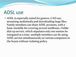 ADSL useADSL is especially suited for gamers, CAD use, streaming multimedia and downloading large files. Family members can share ADSL accounts, with a basic monthly fee covering several mailboxes. Unlike dial-up service, which stipulates only one session be instigated at a time, multiple members can be using ADSL service simultaneously on various computers in the house without violating policy. 