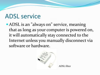 ADSL serviceADSL is an "always on" service, meaning that as long as your computer is powered on, it will automatically stay connected to the Internet unless you manually disconnect via software or hardware.ADSL filter