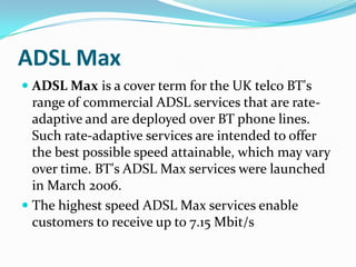 ADSL MaxADSL Max is a cover term for the UK telco BT's range of commercial ADSL services that are rate-adaptive and are deployed over BT phone lines. Such rate-adaptive services are intended to offer the best possible speed attainable, which may vary over time. BT's ADSL Max services were launched in March 2006.The highest speed ADSL Max services enable customers to receive up to 7.15 Mbit/s